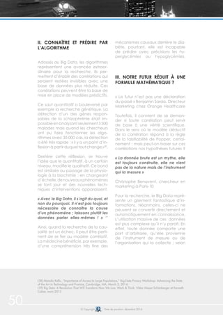 50 © Copyright Date de parution: décembre 2014
II. CONNAÎTRE ET PRÉDIRE PAR
L’ALGORITHME
Adossés au Big Data, les algorithmes
représentent une avancée extraor-
dinaire pour la recherche. Ils per-
mettent d’établir des corrélations qui
seraient restées invisibles avec une
base de données plus réduite. Ces
corrélations peuvent être la base de
mise en place de modèles prédictifs.
Ce saut quantitatif a bouleversé par
exemple la recherche génétique. La
détection d’un des gènes respon-
sables de la schizophrénie était im-
possibleenanalysantseulement3500
malades mais quand les chercheurs
ont pu faire fonctionner les algo-
rithmes avec 35 000 cas, la détection
a été très rapide : « il y a un point d’in-
flexion à partir duquel tout change »38
.
Derrière cette réflexion, se trouve
l’idée que le quantitatif, à un certain
niveau, modifie le qualitatif. Ce bond
est similaire au passage de la physio-
logie à la biochimie : en changeant
d’échelle,denouveauxphénomènes
se font jour et des nouvelles tech-
niques d’interventions apparaissent.
« Avec le Big Data, il s’agit du quoi, et
non du pourquoi. Il n’est pas toujours
nécessaire de connaître la cause
d’un phénomène ; laissons plutôt les
données parler elles-mêmes ! » 39
Ainsi, quand la recherche de la cau-
salité est un échec, il peut être perti-
nent de se fier au modèle corrélatif.
Lamédecinebénéficie,parexemple,
d’une compréhension très fine des
mécanismes causaux derrière le dia-
bète, pourtant, elle est incapable
de prédire avec précisions les hy-
perglycémies ou hypoglycémies.
III. NOTRE FUTUR RÉDUIT À UNE
FORMULE MATHÉMATIQUE ?
« Le futur n’est pas une déclaration
du passé » Benjamin Sarda, Directeur
Marketing chez Orange Healthcare
Toutefois, il convient de se deman-
der si toute corrélation peut servir
de base à une vérité scientifique.
Dans le sens où le modèle déductif
de la corrélation répond à la règle
de la falsifiabilité de Popper, certai-
nement : mais peut-on baser sur ces
corrélations nos hypothèses futures ?
« La donnée brute est un mythe, elle
est toujours construite, elle ne vient
pas de la nature mais de l’instrument
qui la mesure »
Christophe Benavent, chercheur en
marketing à Paris-10
Pour la recherche, le Big Data repré-
sente un gisement fantastique d’in-
formations. Néanmoins, celles-ci ne
peuvent se convertir directement et
automatiquement en connaissance.
L’utilisation massive de ces données
est plus complexe qu’il n’y paraît. En
effet, toute donnée comporte une
part d’arbitraire, qu’elle provienne
de l’instrument de mesure ou de
l’organisation qui la collecte ; selon
(38) Manolis Kellis, “Importance of Access to Large Populations,” Big Data Privacy Workshop: Advancing the State
of the Art in Technology and Practice, Cambridge, MA, March 3, 2014,
(39) Big Data: A Revolution That Will Transform How We Live, Work & Think, Viktor Mayer-Schönberger et Kenneth
Cukier, mars 2013
 