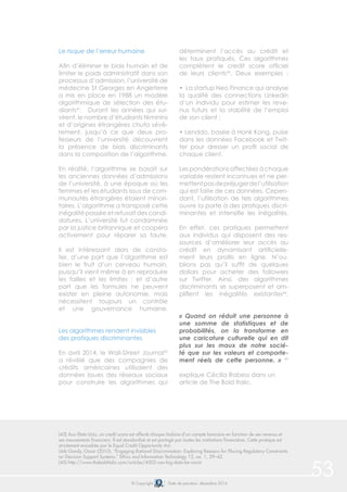 © Copyright Date de parution: décembre 2014
53
Le risque de l’erreur humaine
Afin d’éliminer le biais humain et de
limiter le poids administratif dans son
processus d’admission, l’université de
médecine St Georges en Angleterre
a mis en place en 1988 un modèle
algorithmique de sélection des étu-
diants41
. Durant les années qui sui-
virent, le nombre d’étudiants féminins
et d’origines étrangères chuta sévè-
rement, jusqu’à ce que deux pro-
fesseurs de l’université découvrent
la présence de biais discriminants
dans la composition de l’algorithme.
En réalité, l’algorithme se basait sur
les anciennes données d’admissions
de l’université, à une époque où les
femmes et les étudiants issus de com-
munautés étrangères étaient minori-
taires. L’algorithme a transposé cette
inégalité passée et refusait des candi-
datures. L’université fut condamnée
par la justice britannique et coopéra
activement pour réparer sa faute.
Il est intéressant alors de consta-
ter, d’une part que l’algorithme est
bien le fruit d’un cerveau humain,
puisqu’il vient même à en reproduire
les failles et les limites ; et d’autre
part que les formules ne peuvent
exister en pleine autonomie, mais
nécessitent toujours un contrôle
et une gouvernance humaine.
Les algorithmes rendent invisibles
des pratiques discriminantes
En avril 2014, le Wall-Street Journal42
a révélé que des compagnies de
crédits américaines utilisaient des
données issues des réseaux sociaux
pour construire les algorithmes qui
déterminent l’accès au crédit et
les taux pratiqués. Ces algorithmes
complètent le credit score officiel
de leurs clients43
. Deux exemples :
• La startup Neo Finance qui analyse
la qualité des connections Linkedin
d’un individu pour estimer les reve-
nus futurs et la stabilité de l’emploi
de son client ;
• Lenddo, basée à Honk Kong, puise
dans les données Facebook et Twit-
ter pour dresser un profil social de
chaque client.
Les pondérations affectées à chaque
variable restent inconnues et ne per-
mettentpasdepréjugerdel’utilisation
qui est faite de ces données. Cepen-
dant, l’utilisation de tels algorithmes
ouvre la porte à des pratiques discri-
minantes et intensifie les inégalités.
En effet, ces pratiques permettent
aux individus qui disposent des res-
sources d’améliorer leur accès au
crédit en dynamisant artificielle-
ment leurs profils en ligne. N’ou-
blions pas qu’il suffit de quelques
dollars pour acheter des followers
sur Twitter. Ainsi, des algorithmes
discriminants se superposent et am-
plifient les inégalités existantes44
.
« Quand on réduit une personne à
une somme de statistiques et de
probabilités, on la transforme en
une caricature culturelle qui en dit
plus sur les maux de notre socié-
té que sur les valeurs et comporte-
ment réels de cette personne. » 45
explique Cécilia Rabess dans un
article de The Bold Italic.
(43) Aux Etats-Unis, un credit score est affecté chaque titulaire d’un compte bancaire en fonction de ses revenus et
ses mouvements financiers. Il est standardisé et est partagé par toutes les institutions financières. Cette pratique est
strictement encadrée par le Equal Credit Opportunity Act.
(44) Gandy, Oscar (2010). “Engaging Rational Discrimination: Exploring Reasons for Placing Regulatory Constraints
on Decision Support Systems,” Ethics and Information Technology 12, no. 1, 29–42.
(45) http://www.thebolditalic.com/articles/4502-can-big-data-be-racist
 