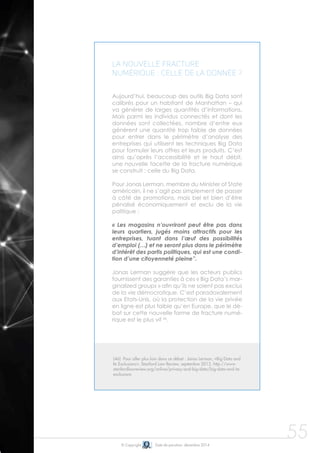 © Copyright Date de parution: décembre 2014
La nouvelle fracture
numérique : celle de la donnée ?
Aujourd’hui, beaucoup des outils Big Data sont
calibrés pour un habitant de Manhattan – qui
va générer de larges quantités d’informations.
Mais parmi les individus connectés et dont les
données sont collectées, nombre d’entre eux
génèrent une quantité trop faible de données
pour entrer dans le périmètre d’analyse des
entreprises qui utilisent les techniques Big Data
pour formuler leurs offres et leurs produits. C’est
ainsi qu’après l’accessibilité et le haut débit,
une nouvelle facette de la fracture numérique
se construit : celle du Big Data.
Pour Jonas Lerman, membre du Minister of State
américain, il ne s’agit pas simplement de passer
à côté de promotions, mais bel et bien d’être
pénalisé économiquement et exclu de la vie
politique :
« Les magasins n’ouvriront peut être pas dans
leurs quartiers, jugés moins attractifs pour les
entreprises, tuant dans l’œuf des possibilités
d’emploi (…) et ne seront plus dans le périmètre
d’intérêt des partis politiques, qui est une condi-
tion d’une citoyenneté pleine”.
Jonas Lerman suggère que les acteurs publics
fournissent des garanties à ces « Big Data’s mar-
ginalized groups » afin qu’ils ne soient pas exclus
de la vie démocratique. C’est paradoxalement
aux Etats-Unis, où la protection de la vie privée
en ligne est plus faible qu’en Europe, que le dé-
bat sur cette nouvelle forme de fracture numé-
rique est le plus vif 46
.
55
(46) Pour aller plus loin dans ce débat : Jonas Lerman, «Big Data and
Its Exclusions», Stanford Law Review, septembre 2013, http://www.
stanfordlawreview.org/online/privacy-and-big-data/big-data-and-its-
exclusions
 