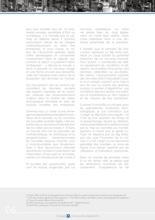 © Copyright Date de parution: décembre 2014
plus que doubler tous les 14 mois.
Axelle Lemaire, secrétaire d’Etat au
numérique, n’y voit-elle pas le pé-
trole du XXIème siècle ? Certains
préconisent même de les intégrer
systématiquement au bilan des
entreprises. Et pour cause, la va-
leur de l’économie globale, après
s’être développée et concentrée
massivement dans le logiciel, qui,
comme le décrit si justement Marc
Andreessen1
, « dévore le monde »,
tend à prendre un nouveau virage
et une forme encore plus élaborée,
celle de l’analyse mais surtout de la
possession des données du monde.
Ce mouvement vers les acteurs qui
contrôlent les données, au-delà
des experts capables de les analy-
ser, prépare des bouleversements
majeurs dans la chaîne de valeur
économique mondiale et dans les
business modèles des entreprises.
Sommes-nous à l’orée d’une émer-
genceoligopolistiquedegéantsmon-
diaux de la donnée, ou au contraire
de nouvelles sociétés agiles, ultra ex-
pertes de ce domaine et bénéficiant
de la « taille sans la masse »² ? Dans
un monde ainsi mis en données, les
mathématiques, les statistiques et la
programmation deviendront-elles
les nouvelles langues vivantes, aus-
si incontournables que fondamen-
tales ? Que devons-nous attendre
des Etats en matière d’orientation de
l’éducation d’une part et d’investis-
sement en infrastructure de l’autre ?
Et au-delà des opportunités, quels
sont les risques engendrés par ce
nouveau paradigme, sur notre
vie privée bien sûr, mais égale-
ment sur notre libre arbitre, notre
choix individuel, face à une dic-
tature potentielle de la prévision.
Il semble que le principe de pré-
caution appliqué au Big Data por-
terait un coup d’arrêt au potentiel
important de ce nouveau marché.
Pour autant, il conviendra de défi-
nir rapidement les conditions d’utili-
sations secondaires innovantes des
données collectées ou accédées.
De même, l’anonymisation parfaite
des données étant impossible à par-
tir d’un certain volume³, et la mise à
jour de tout ou partie des graphes
sociaux à portée d’algorithme, ces
conditions devront assurer aux indivi-
dus et organisations un strict respect
et les moyens de leur protection.
Comme l’humanité a su le faire avec
les précédentes révolutions tech-
nologiques, je suis convaincu que
l’usage du Big Data sera régulé ; ce
n’est qu’une question de temps et
d’apprentissage .Quant au détermi-
nisme potentiellement extrême induit
par la mise en données du monde,
gardons à l’esprit que le génie hu-
main ne dépend pas du Big Data,
pas plus que l’invention de la voi-
ture n’a fait l’objet d’une demande
prévisible des cavaliers, ou ceux de
l’Ipad d’un besoin exprimé par les
utilisateurs d’ordinateurs personnels.
Dans ce monde de données mises
à nu en temps réel, je pense que
les dimensions humaines de dis-
cernement, d’expérience et de
06
(1) Entre 2006 et 2014, le classement Financial Times 500 par secteur économique mentionne une progression de
+116% des services logiciels et informatiques à 1 744 928,4 millions de dollars contre une progression de seulement
+7% pour le secteur télécom fixe et mobile.
(2) Selon l’expression du professeur Brynjolfsson (MIT – Digital Business)
(3) Paul Ohm, professeur, Université du Colorado à Boulder
 