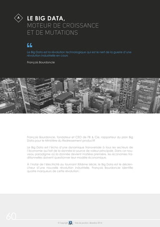 60 © Copyright Date de parution: décembre 2014
LE BIG DATA,
MOTEUR DE CROISSANCE
ET DE MUTATIONS
Le Big Data est la révolution technologique qui est le nerf de la guerre d’une
révolution industrielle en cours
François Bourdoncle
$A
François Bourdoncle, fondateur et CEO de FB & Cie, rapporteur du plan Big
Data pour le Ministère du Redressement productif
Le Big Data est l’écho d’une dynamique transversale à tous les secteurs de
l’économie qui fait de la donnée la source de valeur principale. Dans ce nou-
veau paradigme où la donnée devient matière première, les économies tra-
ditionnelles doivent questionner leur modèle économique.
À l’instar de l’électricité au tournant XIXème siècle, le Big Data est le déclen-
cheur d’une nouvelle révolution industrielle. François Bourdoncle identifie
quatre marqueurs de cette révolution :
 