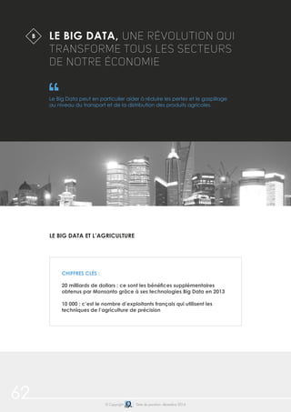 62 © Copyright Date de parution: décembre 2014
LE BIG DATA, UNE RÉVOLUTION QUI
TRANSFORME TOUS LES SECTEURS
DE NOTRE ÉCONOMIE
Le Big Data peut en particulier aider à réduire les pertes et le gaspillage
au niveau du transport et de la distribution des produits agricoles.
B
CHIFFRES CLÉS :
20 milliards de dollars : ce sont les bénéfices supplémentaires
obtenus par Monsanto grâce à ses technologies Big Data en 2013
10 000 : c’est le nombre d’exploitants français qui utilisent les
techniques de l’agriculture de précision
LE BIG DATA ET L’AGRICULTURE
 
