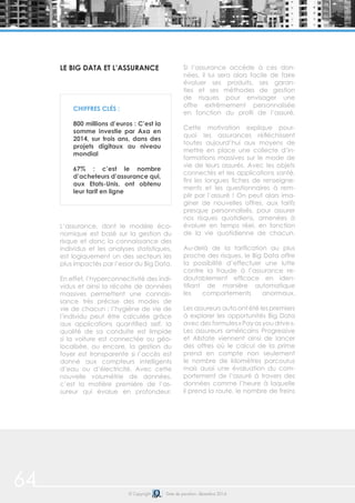 64 © Copyright Date de parution: décembre 2014
LE BIG DATA ET L’ASSURANCE
L’assurance, dont le modèle éco-
nomique est basé sur la gestion du
risque et donc la connaissance des
individus et les analyses statistiques,
est logiquement un des secteurs les
plus impactés par l’essor du Big Data.
En effet, l’hyperconnectivité des indi-
vidus et ainsi la récolte de données
massives permettent une connais-
sance très précise des modes de
vie de chacun : l’hygiène de vie de
l’individu peut être calculée grâce
aux applications quantified self, la
qualité de sa conduite est limpide
si la voiture est connectée ou géo-
localisée, ou encore, la gestion du
foyer est transparente si l’accès est
donné aux compteurs intelligents
d’eau ou d’électricité. Avec cette
nouvelle volumétrie de données,
c’est la matière première de l’as-
sureur qui évolue en profondeur.
Si l’assurance accède à ces don-
nées, il lui sera alors facile de faire
évoluer ses produits, ses garan-
ties et ses méthodes de gestion
de risques pour envisager une
offre extrêmement personnalisée
en fonction du profil de l’assuré.
Cette motivation explique pour-
quoi les assurances réfléchissent
toutes aujourd’hui aux moyens de
mettre en place une collecte d’in-
formations massives sur le mode de
vie de leurs assurés. Avec les objets
connectés et les applications santé,
fini les longues fiches de renseigne-
ments et les questionnaires à rem-
plir par l’assuré ! On peut alors ima-
giner de nouvelles offres, aux tarifs
presque personnalisés, pour assurer
nos risques quotidiens, amenées à
évoluer en temps réel, en fonction
de la vie quotidienne de chacun.
Au-delà de la tarification au plus
proche des risques, le Big Data offre
la possibilité d’effectuer une lutte
contre la fraude à l’assurance re-
doutablement efficace en iden-
tifiant de manière automatique
les comportements anormaux.
Les assureurs auto ont été les premiers
à explorer les opportunités Big Data
avec des formules « Pay as you drive ».
Les assureurs américains Progressive
et Allstate viennent ainsi de lancer
des offres où le calcul de la prime
prend en compte non seulement
le nombre de kilomètres parcourus
mais aussi une évaluation du com-
portement de l’assuré à travers des
données comme l’heure à laquelle
il prend la route, le nombre de freins
CHIFFRES CLÉS :
800 millions d’euros : C’est la
somme investie par Axa en
2014, sur trois ans, dans des
projets digitaux au niveau
mondial
67% : c’est le nombre
d’acheteurs d’assurance qui,
aux Etats-Unis, ont obtenu
leur tarif en ligne
 