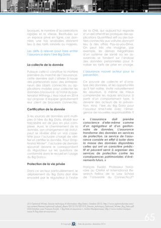 © Copyright Date de parution: décembre 2014
65
brusques, le nombre d’accélérations
rapides et la vitesse. Restituées sur
un espace privé en ligne, ces don-
nées une fois analysées donnent
lieu à des tarifs minorés ou majorés.
Les défis à relever pour faire entrer
l’assurance dans l’ère Big Data
La collecte de la donnée
Puisque celle-ci constitue la matière
première du marché de l’assurance,
cette dernière doit s’atteler à nouer
des partenariats avec des entrepre-
neurs des objets connectés ou ap-
plications mobiles pour collecter les
données à la source : à l’instar du par-
tenariat Withings / Axa noué en 2014
qui propose d’équiper gratuitement
leur client de bracelets connectés.
Certification de la donnée
Si les sources de données sont multi-
ples à l’ère du Big Data, établir leur
traçabilité est de plus en plus com-
plexe. Aussi, le cheminement de la
donnée, son changement de statut,
peut se révéler être un vrai casse-
tête pour l’actuaire chargé de véri-
fier et certifier la donnée. Pour Omp-
timind Winter51
, l’actuaire de demain
«pourrait devenir le correspondant
du régulateur sur les questions de
conformité dans le recueil et l’usage
du Big Data ».
Protection de la vie privée
Dans ce secteur particulièrement, le
déploiement du Big Data doit être
encadré par le régulateur à l’instar
de la CNIL qui aujourd’hui regarde
d’un œil attentif les pratiques des ap-
plications Quantified self ou des boî-
tiers connectés aux voitures donnant
lieu à des offres Pay-as-you-Drive.
On peut très vite imaginer, par
exemple, les dérives inégalitaires
d’un système de santé où les as-
surances se fondent sur l’analyse
des données personnelles pour fi-
naliser les tarifs de prise en charge.
L’assurance nouvel acteur pour la
prévention
Ce pouvoir de collecte et d’ana-
lyse des données, et les opportunités
qu’il fait naître, invite naturellement
les assureurs, à même de mieux
comprendre les risques encourus à
partir d’un comportement type, à
devenir des acteurs de la préven-
tion. Ainsi, l’ère du Big Data pour
l’assureur rime-t-elle avec l’émer-
gence de nouvelles responsabilités ?
« L’assurance doit prendre
conscience d’elle-même comme
d’un agrégateur et d’un gestion-
naire de données. L’assurance
transforme des données en services
de protection. Le service de l’assu-
rance consiste en effet à isoler dans
la masse des données disponibles
celles qui ont un caractère prédic-
tif et peuvent servir à organiser des
services de protection contre les
conséquences patrimoniales d’évé-
nements futurs. »
François Ewald, Professeur hono-
raire au CNAM et International Re-
search Fellow de la Law School
de l’Université du Connecticut52
(51) Optimind Winter, Dossier technique d’information «Big Data», Octobre 2013, http://www.optimindwinter.com/
wp-content/themes/optimind/upload_dbem/2013/10/201310_Dossier_technique_Optimind_Winter_Big_Data.pdf
(52) Entretien avec François Ewald, « Big Data et assurance », Institut Montparnasse, http://www.institut-montpar-
nasse.fr/big-data-et-assurance/
 