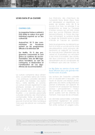 66 © Copyright Date de parution: décembre 2014
LE BIG DATA ET LA CULTURE
La culture comprend deux dimen-
sions. La première relève de l’intime
; nos pratiques culturelles dévoilent
nos goûts, nos hobbies, nos aspira-
tions… notre identité, en somme.
La culture renvoie également à des
pratiques sociales et communau-
taires. La donnée personnelle cultu-
relle possède ainsi une valeur par-
ticulière : « La donnée personnelle
culturelle renferme des informations
contextuelles fortes et permet de
qualifier de façon assez précise le
pouvoir d’achat de l’être numérique
mais aussi de prévoir son comporte-
ment » 55
.
Aux Etats-Unis, des chercheurs de
l’université Stony Brook (New York)
ont développé un algorithme ca-
pable de prédire avec 84 % le
succès d’un livre. Le principe ? Le
programme se base sur l’analyse
d’autres romans qui ont été choisis
pour leur succès littéraires (récom-
penses/critiques). A l’instar des logi-
ciels anti-plagiat, le système étudie
le degré de similarité entre la base
d’étude et l’œuvre en question.
Selon le programme, les éléments qui
font d’un livre un succès sont le choix
des prépositions, noms, pronoms, dé-
terminants et adjectifs (à l’inverse,
les mauvais livres utiliseraient plus de
verbes et d’adverbes qui renvoient
à des mots d’actualités, des clichés,
des lieux communs). Les bons livres
aborderaient plus le vocabulaire de
la réflexion que celui de l’action…56
Le Big Data au service d’une meil-
leure diffusion pour une grande inte-
raction avec le public
Les acteurs de l’industrie culturelle
ont un double-défi à résoudre : ins-
taurer et assurer une relation privilé-
giée avec ses clients. Le Big Data leur
permet d’atteindre cet objectif. En
scrutant et en analysant les réseaux
sociaux – principalement – l’indus-
trie culturelle est en mesure d’ob-
server quelles sont les attentes du
moment, mais aussi de les anticiper.
Les données personnelles culturelles
permettent également de prolon-
ger l’expérience culturelle et la rela-
tion entre acteurs et usagers cultu-
CHIFFRES CLÉS :
Le magazine Forbes a estimé à
0,03 dollar la valeur d’un goût
individuel exprimé sur un lien
culturel 53
Aujourd’hui, 52 % des com-
mentaires sur Facebook
portent sur les programmes
diffusés à la télévision 54
Sur Netflix, 75 % des pro-
grammes consommés le sont
grâce au système de recom-
mandation. Près de 800 ingé-
nieurs travaillent, au sein de
l’entreprise, à l’élaboration et
l’amélioration de ces algo-
rithmes de recommandation.
(53) http://www.strategies.fr/etudes-tendances/tendances/224438W/le-big-data-au-service-de-la-culture.html
(54) Comportements culturels et données personnelles au cœur du Big data – EY & Forum d’Avignon, 2013 : p.12
(55) Ibid
(56) http://substance.etsmtl.ca/un-algorithme-pour-predire-le-succes-litteraire-la-maniere-de-triz/
 
