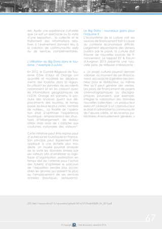 67© Copyright Date de parution: décembre 2014
rels. Après une expérience culturelle
que ce soit un spectacle ou la visite
d’une exposition, la collecte et le
traitement des informations rela-
tives à l’évènement donnent lieu à
la création de communautés web
ou de services complémentaires.
L’utilisation du Big Data dans le tou-
risme : l’exemple à suivre.
En 2012, le Comité Régional de Tou-
risme Côte d’Azur et Orange ont
quantifié et modélisé les déplace-
ments des touristes dans la région.
En utilisant les données de ses clients
notamment et en les croisant avec
les informations géographiques de
l’I.G.N, Orange est parvenu à pro-
duire des analyses quant aux dé-
placements des touristes, le temps
passé, les lieux les plus visités, nombre
de nuitées… La finalité de l’opéra-
tion était d’optimiser l’expérience
touristique : emplacement des struc-
tures d’hébergement, de restau-
ration mais aussi de s’adapter aux
coutumes nationales des visiteurs57
.
Cette initiative peut être reprise pour
d’autres zones touristiques en France.
Son principe peut également être
appliqué à une échelle plus mo-
deste. Un musée pourrait analyser
de la sorte les données émises par
ses visiteurs afin d’améliorer sa logis-
tique d’organisation (estimation en
temps réel de l’attente pour l’achat
des tickets) d’optimiser le parcours
de l’exposition (rendre plus acces-
sibles les œuvres qui plaisent le plus)
ou l’emplacement de ses services
annexes (boutiques, restaurants).
Le Big Data : nouveaux gains pour
l’industrie ?
L’écosystème de la culture voit ses
sources de financement tarir à cause
du contexte économique difficile.
Largement dépendante des deniers
publics par le passé, la culture doit
trouver de nouvelles sources de fi-
nancement. Le rapport EY & Forum
d’Avignon 2013 présente une nou-
velle piste de réflexion intéressante :
« Un projet culturel pourrait demain
valoriser, au moment de son finance-
ment,sacapacitéàgénérerdesdon-
nées pour le distributeur, au même
titre qu’il peut générer des ventes.
Les plans de financement de projets
cinématographiques ou discogra-
phiques pourraient, par exemple,
intégrer la valorisation des données
nouvelles collectées : un producteur
exécutif céderait à un coproducteur
le droit d’administrer la communauté
de l’œuvre créée, et les revenus pu-
blicitaires éventuellement générés. »
(57) http://reseauculture21.fr/wp-content/uploads/2014/07/EtudeATELIER_FA_2013.pdf
 