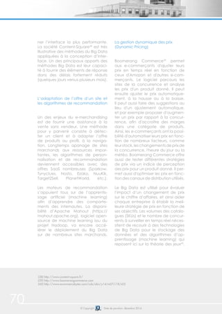 70 © Copyright Date de parution: décembre 2014
(58) http://www.content-square.fr/
(59) http://www.boomerangcommerce.com
(60) http://www.ecommercebytes.com/cab/abn/y14/m07/i18/s02
ner l’interface la plus performante.
La société Content-Square58
est très
illustrative des méthodes du Big Data
appliquées à la conception d’inter-
face. Un des principaux apports des
méthodes Big Data est leur capaci-
té à fournir des éléments de réponse
dans des délais fortement réduits
(quelques jours versus plusieurs mois).
L’adaptation de l’offre d’un site et
les algorithmes de recommandation
Un des enjeux du e-merchandising
est de fournir une assistance à la
vente sans vendeur. Une méthode
pour y parvenir consiste à détec-
ter un client et à adapter l’offre
de produits au profil, à la naviga-
tion. Longtemps apanage de sites
marchands aux ressources impor-
tantes, les algorithmes de person-
nalisation et de recommandation
deviennent accessibles avec des
offres SaaS nombreuses (Sparkow,
Tynyclues, Nosto, Ezako, NuuKik,
Target2Sell, PlanetWorld, etc.).
Les moteurs de recommandation
s’appuient tous sur de l’apprentis-
sage artificiel (machine learning)
afin d’apprendre des comporte-
ments des internautes. La disponi-
bilité d’Apache Mahout (https://
mahout.apache.org), logiciel open-
source de machine learning issu du
projet Hadoop, va encore accé-
lérer le déploiement du Big Data
sur de nombreux sites marchands.
La gestion dynamique des prix
(Dynamic Pricing)
Boomerang Commerce59
permet
aux e-commerçants d'ajuster leurs
prix en temps réel en fonction de
ceux d'Amazon et d'autres e-com-
merçants. Le logiciel parcours les
sites de la concurrence et analyse
les prix d'un produit donné. Il peut
ensuite ajuster le prix automatique-
ment, à la hausse ou à la baisse.
Il peut aussi faire des suggestions au
lieu d'un ajustement automatique,
et par exemple proposer d'augmen-
ter un prix par rapport à la concur-
rence, afin d'accroître des marges
dans une catégorie de produits.
Ainsi, les e-commerçants ont la possi-
bilité d'automatiser leurs prix en fonc-
tion de nombreux facteurs, comme
leurstock,leschangementsdeprixde
la concurrence, l'heure du jour ou la
météo. Boomerang Commerce offre
aussi de tester différentes stratégies
de prix via un indice de perception
des prix pour un produit donné. Il per-
met aussi d'optimiser les prix en fonc-
tion des canaux de distribution utilisés.
Le Big Data est utilisé pour évaluer
l’impact d’un changement de prix
sur le chiffre d’affaires, et ainsi aider
chaque entreprise à établir la meil-
leure stratégie de prix en fonction de
ses objectifs. Les volumes des catalo-
gues (SKUs) et le nombre de concur-
rents à surveiller en temps réel néces-
sitent de recourir à des technologies
de Big Data pour le stockage des
données et des algorithmes d’ap-
prentissage (machine learning) qui
reposent ici sur la théorie des jeux60
.
 