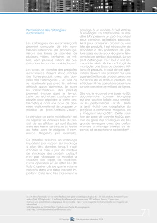 71© Copyright Date de parution: décembre 2014
Performance des catalogues
e-commerce
Les catalogues des e-commerçants
peuvent comporter de très nom-
breuses références de produits gé-
nérant des bases de données de
plusieurs milliers, centaines de mil-
liers, voire plusieurs millions de pro-
duits dans le cas des marketplaces61
.
Les bases de données des progiciels
e-commerce doivent donc stocker
des fiches-produits avec des don-
nées très hétérogènes – un livre ne
se représente pas avec les mêmes
attributs qu'un aspirateur. En outre
les caractéristiques des produits
peuvent évoluer dans le temps.
L'une des techniques classiques em-
ployée pour répondre à cette pro-
blématique dans une base de don-
nées relationnelle est de proposer un
modèle dit Entity-Attribute-Value62
.
Le principe de cette modélisation est
de séparer les données fixes du pro-
duit de ses attributs qui sont stockés
dans des tables spécifiques (5 tables
au total dans le progiciel E-com-
merce Magento, par exemple).
Ce modèle présente un avantage
important par rapport au stockage
à plat des données lorsqu'il s'agit
d'opérer la mise à jour du modèle
de stockage des produits puisqu'il
n'est pas nécessaire de modifier la
structure des tables de stockage.
Cette opération est en effet très dif-
ficile à opérer dès lors que le volume
contenu dans une table devient im-
portant. Cela rend très clairement le
passage à un modèle à plat difficile
à envisager. En contrepartie, le mo-
dèle EAV présente un coût important
pour certaines opérations basiques.
Ainsi pour obtenir un produit ou une
liste de produits, il est nécessaire de
procéder à des opérations de join-
ture assez lourdes pour récupérer l'en-
semble des attributs du produit. Sur un
petit catalogue, c'est tout à fait ac-
ceptable. Mais dès lors qu'il s'agit de
manipuler une base de plusieurs mil-
lions de produits, le coût de ces opé-
rations devient vite prohibitif. Sur une
basede5millionsdeproduitsavecune
moyenne de 20 attributs produits, on
effectuerait des opérations de jointure
sur une centaine de millions de lignes.
Dès lors, le recours à une base NoSQL
documentaire comme MongoDB
est une solution idéale pour amélio-
rer les performances. La SSLL Smile
a ainsi réalisé une adaptation du
progiciel e-commerce Magento en
y intégrant MongoDB63
. Cette solu-
tion de base de donnée NoSQL per-
met de gérer des catalogues de très
grande envergure avec des perfor-
mances d’affichage (temps de ré-
ponse) et de recherche optimisées64
.
(61) A titre d’exemple, un site come Pêcheur.com gère un catalogue de plus de 154 000 produits, Amazon.fr pos-
sède à l’été 2014 plus de 119 millions de références et Amazon.com 253 millions. Source : Export.com
(62) voir une présentation pédagogique de ce modèle : http://www.magentix.fr/divers/modele-eav-magento-da-
tabase.html
(63) disponible sur GitHub https://github.com/Smile-SA/mongogento
(64) http://www.ecommerce-performances.com/
 