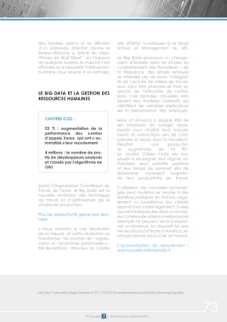 73© Copyright Date de parution: décembre 2014
des hackers syriens et la diffusion
d’un prétendu attentat contre la
Maison-Blanche a berné les algo-
rithmes de Wall Street : en l’espace
de quelques instants, le marché s’est
effondré et a nécessité l’intervention
humaine pour revenir à la normale.
LE BIG DATA ET LA GESTION DES
RESSOURCES HUMAINES
Après l’Organisation Scientifique du
Travail de Taylor, le Big Data est la
nouvelle révolution des techniques
de travail et d’optimisation de la
chaîne de production.
Plus de productivité grâce aux don-
nées
« Nous assistons à une Révolution
de la mesure, et cette révolution va
transformer l’économie de l’organi-
sation et l’économie personnelle » -
Erik Brynjolfsson, directeur du Centre
des affaires numériques à la Sloan
School of Management du MIT.
Le Big Data provoque un change-
ment d’échelle dans les études du
comportement des travailleurs : de
la fréquence des emails envoyés
au moindre clic de souris, l’intégrali-
té de l’activité de milliers de travail-
leurs peut être analysée et mise au
service de l’efficacité de l’entre-
prise. Ces données nouvelles éta-
blissent des modèles corrélatifs qui
identifient les variables explicatives
de la performance des employés.
Bank of America a équipé 900 de
ses employés de badges déve-
loppés pour étudier leurs mouve-
ments et interactions afin de com-
prendre la façon dont ils travaillent.
Résultat : une productivi-
té augmentée de 10 %66
.
La société Citizen invite ses em-
ployés à renseigner leur régime ali-
mentaire, leurs activités sportives
et leur temps de sommeil afin de
déterminer comment augmen-
ter leur productivité au travail.
L’utilisation de nouvelles technolo-
gies peut toutefois se heurter à des
barrières juridiques en France. Léga-
lement, la surveillance des salariés
répond à un cadre légal strict. Si elles
peuvent être placées dans un couloir,
les caméras de vidéosurveillance par
exemple ne peuvent servir à espion-
ner un employé. Un dispositif tel que
mis en place par Bank of America se-
rait sanctionné par la CNIL en France.
L’automatisation du recrutement :
une nouvelle méritocratie ?
(66) http://internetactu.blogue.lemonde.fr/2013/05/03/le-recrutement-et-la-productivite-a-lheure-des-big-data/
CHIFFRES CLÉS :
22 % : augmentation de la
performance des centres
d’appels Xerox qui ont « au-
tomatisé » leur recrutement
4 millions : le nombre de pro-
fils de développeurs analysés
et classés par l’algorithme de
Gild
 