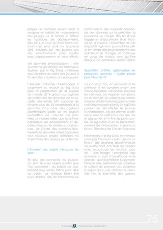 © Copyright Date de parution: décembre 2014
plages de données servent alors à
analyser en détails les mouvements
des joueurs sur le terrain et affiner
les tactiques de déplacements.
Dès 2012, le club du Paris Saint-Ger-
main s’est ainsi doté de brassards
GPS équipés sur ses joueurs lors
des entraînements pour capter
leurs déplacements et leurs efforts.
Les données physiologiques : une
quatrième génération de statistiques
fournies par le Big Data s’intéresse
aux données de santé des joueurs à
travers des capteurs physiologiques.
L’équipe nationale d’Allemagne a
largement eu recourt au Big Data
pour la préparation de la Coupe
du monde 2014 grâce aux logiciels
de traitement de données de la so-
ciété allemande SAP capable de
récolter plus de 25 informations à la
seconde. D’un côté, des capteurs
biométriques posés sur les joueurs
permettent de collecter des don-
nées physiques telles que le rythme
cardiaque, les accélérations et dé-
célérations ou les distances parcou-
rues, de l’autre des caméras four-
nissent des données vidéo capturées
sous plusieurs angles détaillant les
trajectoires des joueurs sur le terrain.
L’Internet des objets s’empare du
sport
En plus de connecter les joueurs,
ce sont tous les objets sportifs que
l’on connecte : du ballon de bas-
ket-ball augmentés 94fifty pour Nike
au ballon de football Smart Ball
pour Adidas, afin de transmettre en
instantané à des supports connec-
tés des données sur la précision, la
puissance ou l’angle des tirs d’une
frappe et d’accumuler leurs histo-
riques. À l’avenir, l’ensemble de ces
dispositifs high-tech pourrait être utili-
sé en temps réel pour permettre aux
entraiîeurs de changer de tactiques
en cours de match, ainsi qu’être
élargi à de nombreux autres sports.
Quantifier, chiffrer, rationnaliser les
prouesses sportives : quelle place
pour l’humain ?
« Il y a vingt ans, on ne pesait ni les
chevaux ni les cavaliers avant une
course hippique. Désormais, on pèse
les chevaux, on regarde leur poids,
on les mesure, on collecte un certain
nombre d’informations qui ont un rôle
crucial sur les paris sportifs. Le Big Data
permet de démultiplier les sources
d’informations, ce qui permet d’affi-
ner le suivi de performances des uns
et des autres et in fine les paris spor-
tifs. Le Big Data, c’est le perfection-
nement de l’information. » Jean-Luc
Errant, Directeur de Cityzen Sciences
Néanmoins, « le Big Data ne rempla-
cera pas l’humain » selon Jean-Luc
Errant. Les analyses algorithmiques
ne permettent pas tant de prédire
avec exactitude les résultats spor-
tifs - car malgré l’immensité des
données la part d’incertitude reste
grande - que d’améliorer la compré-
hension des performances sportives
et surtout de prévenir des situations
à risque dans une démarche orien-
tée vers le bien-être des joueurs.
75
 