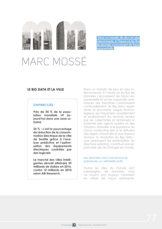 77© Copyright Date de parution: décembre 2014
Dans un monde de plus en plus
interconnecté, à l’heure où les flux
de données s’accroissent de façon
exponentielle
Marc Mossé
LE BIG DATA ET LA VILLE Dans un monde de plus en plus in-
terconnecté, à l’heure où les flux de
données s’accroissent de façon ex-
ponentielle et où les capacités ana-
lytiques des machines s’enrichissent
continuellement, le Big data repré-
sente la prochaine vague techno-
logique qui impactera durablement
et positivement les services rendus
par les collectivités et renforcera le
potentiel des agents publics et des
citoyens. Adossée à la puissance du
Cloud computing liée à la diffusion
des objets connectés et aux réseaux
sociaux, la révolution du Big data -
que prolongent les potentialités du
Machine Learning - constitue une op-
portunité afin de changer les choses.
Les données sont une ressource
précieuse, un véritable actif.
Toutes les villes du monde sont
submergées de données, mais
ne savent pas toujours comment
les utiliser de façon pertinente.
CHIFFRES CLÉS :
Près de 50 % de la popu-
lation mondiale vit au-
jourd’hui dans une zone ur-
baine
25 % : c’est le pourcentage
de réduction de la consom-
mation électrique de la ville
de Seattle grâce à l’ana-
lyse prédictive et l’optimi-
sation des équipements
électriques contrôlés par
des logiciels
Le marché des villes intelli-
gentes devrait atteindre 39
milliards de dollars en 2016,
contre 10 milliards en 2010
selon ABI Research.
 