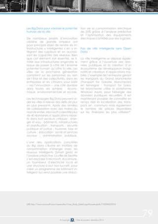 79© Copyright Date de parution: décembre 2014
(68) http://www.microsoft.com/casestudies/Case_Study_Detail.aspx?casestudyid=710000003034
Les Big Data pour valoriser le potentiel
humain de la ville
De nombreux projets d’innovation
urbaine de grande ampleur ont
pour principal objet de rendre les in-
frastructures « intelligentes » en y in-
tégrant des capteurs et en accrois-
sant les capacités des réseaux. Bien
que cet élément soit essentiel, se li-
miter aux infrastructures engendre le
risque de passer à côté de l’énorme
potentiel humain qu’offre la ville. Les
villes de la prochaine génération
comptent sur les personnes au sein
de l’Etat et des collectivités, dans les
entreprises et les citoyens pour bâtir
– via l’innovation – une cité durable
dans toutes ses sphères : écono-
mique, environnementale et sociale.
Les technologies Big Data peuvent ai-
der les villes à relever des défis de plus
en plus pressants. Après des années
de collaboration avec des maires du
monde entier, Microsoft a identifié plus
de 40 domaines d’applications répar-
tis dans huit secteurs critiques : éner-
gie et eau ; bâtiments, infrastructures
et planification ; transports ; sécurité
publique et justice ; tourisme, loisir et
culture ; éducation ; santé et services
sociaux ; administration publique.
L’une des applications concrètes
du Big data s’illustre en matière de
consommation d’énergie avec les
réseaux intelligents (Smart grids) et
l’analyse prédictive. La ville de Seattle
s’est associée à Microsoft, Accenture,
un fournisseur d’électricité local et
une structure à but non lucratif, pour
créer un programme de bâtiment in-
telligent qui rend possible une réduc-
tion de la consommation électrique
de 25% grâce à l’analyse prédictive
et l’optimisation des équipements
électriques contrôlés par des logiciels.
Pas de ville intelligente sans Open
Data	
La ville intelligente se déploie égale-
ment grâce à l’ouverture des don-
nées publiques et la création d’un
écosystème de développeurs imagi-
natifs et créateurs d’applications mo-
biles. L’exemple de l’entreprise gérant
les transports du Grand Manchester
(Transport for Greater Manchester)
en témoigne : Transport for Grea-
ter Manchester utilise la plateforme
Windows Azure, pour héberger des
données publiques recueillies. Il est
maintenant possible de connaître en
temps réel la localisation des trans-
ports en communs mais également
le nombre de places disponibles
sur les itinéraires les plus utilisées68
.
 