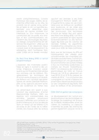 82 © Copyright Date de parution: décembre 2014
(70) voir IAB Europe, AppNexus and WARC, (2014), « Why and How Programmatic is Emerging as key to Real-
Time Marketing Success », June
(71) Observatoire de l’e-Pub SRI et PwC
(72) http://www.orange-business.com/fr/big-data-analytics
(73) http://www.visitprovence.org/agence_flux_vision_tourisme.asp
(74) Voir par exemple les données de Google sur le sujet : http://www.thinkwithgoogle.com/tools/customer-jour-
ney-to-online-purchase.html
ments comportementaux, comme
l'historique des pages visitées, les re-
cherches effectuées sur les sites, les
produits mis en panier et/ou ache-
tés en ligne, le clic sur bannière pu-
blicitaire, pour déterminer avec
précision les centres d'intérêt d'un
internaute ou d'un mobinaute. La
construction de ces profils, leur ana-
lyse et leur commercialisation né-
cessitent des technologies Big Data.
Le ciblage comportemental est dé-
sormais très largement utilisé par les
annonceurs. Il est désormais mieux
compris avec le développement du
retargeting, dont l’entreprise fran-
çaise Critéo est le leader mondial.
Du Real Time Biding (RTB) à l’achat
programmatique
L’explosion des inventaires publici-
taires en ligne a conduit à des vo-
lumes d’espaces invendus consé-
quents qui ont finalement été vendus
aux enchères par les éditeurs. Pro-
gressivement, les techniques de
d’achat-vente d’espace ont évolué.
Les éditeurs ont construits des plate-
formes de ventes (Sell-Side Platform,
SSP) où les agences peuvent ache-
ter des audiences en temps réel.
Les annonceurs ont, quant à eux,
construit des plateformes d’achat
(Demand-Side Platform, DSP). Les
espaces sont commercialisés aux
enchères (plusieurs annonceurs
peuvent s’affronter pour acheter un
profil d’internaute) et tout se déroule
dans un temps qui est inférieur à la
seconde et de l’ordre de la millise-
conde. De chaque côté, les acteurs
ajoutent des données à des Data
Management Platform (DMP) afin,
d’augmenter la valeur de ces inven-
taires pour les éditeurs en qualifiant
leurs audiences, et de cibler plus
précisément les internautes du côté
des annonceurs. Ces techniques
d’achat en temps réel sont appe-
lées Real Time Biding (RTB). Cet éco-
système publicitaire en ligne repose
fondamentalement sur des techno-
logies Big Data par les volumes de
données traitées, les algorithmes
mobilisés et les compétences néces-
saires pour bâtir de telles méthodes.
Alors que les techniques du RTB ont
historiquement été utilisées pour
acheter/vendre des inventaires pu-
blicitaires excédentaires, l’achat pro-
grammatique est une généralisation
et automatisation des achats médias
à tous les inventaires publicitaires (y
compris les Private MarketPlaces,
PMP)70
. La croissance de l’achat pro-
grammatique est forte en France
(hausse de 125 % en glissement an-
nuel 2012/13) et 22 % au premier se-
mestre de 2014 71
. La conception des
campagnes et l’achat d’espace re-
posentdoncdésormaisdeplusenplus
sur des compétences Big Data, tant
pour les éditeurs et les annonceurs.
CRM, DMP et gestion de campagnes
Le développement de l’achat pro-
grammatique et des technologies de
reciblage (re-marketing) fait évoluer
les frontières traditionnelles entre les
métiers du marketing. La capacité
d’identifier les profils des internautes
permet également, lorsque l’on lie la
 
