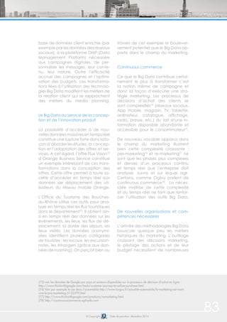83© Copyright Date de parution: décembre 2014
(75) voir les données de Google par pays et secteurs disponibles sur le processus de décision d’achat en ligne :
http://www.thinkwithgoogle.com/tools/customer-journey-to-online-purchase.html.
(76) Voir par exemple le cas dans l’automobile http://www.largus.fr/actualite-automobile/le-marketing-est-mort-
vive-le-pre-marketing-5132379.html
(77) http://www.thinkwithgoogle.com/products/remarketing.html
(78) http://continuouscommerce.ogilvydo.com
base de données client enrichie (par
exemple par les données des réseaux
sociaux), à la plateforme DMP (Data
Management Platform) nécessaire
aux campagnes digitales, de per-
sonnaliser les messages, leur conte-
nu, leur nature. Outre l’efficacité
accrue des campagnes et l’optimi-
sation des budgets, ces transforma-
tions liées à l’utilisation des technolo-
gies Big Data modifient les métiers de
la relation client qui se rapprochent
des métiers du media planning.
Le Big Data au service de la concep-
tion et de l’innovation produit
La possibilité d’accéder à de nou-
vellesdonnéesmassivesentempsréel
constitue une rupture forte dans la fa-
çon d’aborder les études, la concep-
tion et l’adaptation des offres et ser-
vices. A cet égard, l’offre Flux Vision72
d’Orange Business Service constitue
un exemple intéressant de ces trans-
formations dans la conception des
offres. Cette offre permet à toute so-
ciété d’accéder en temps réel aux
données de déplacement des uti-
lisateurs du réseau mobile Orange.
L’Office du Tourisme des Bouches-
du-Rhône utilise ces outils pour ana-
lyser en temps réel les flux touristiques
dans le département73
. Il obtient ain-
si en temps réel des données sur les
événements, les lieux, les flux de dé-
placement, la durée des séjours, les
lieux visités. Les données anonymi-
sées identifient plusieurs catégories
de touristes : les locaux, les excursion-
nistes, les étrangers (grâce aux don-
nées de roaming). On perçoit bien au
travers de cet exemple le boulever-
sement potentiel que le Big Data ap-
porte dans le champ du marketing.
Continuous commerce
Ce que le Big Data contribue certai-
nement le plus à transformer c’est
la notion même de campagne et
donc la façon d’exécuter une stra-
tégie marketing. Les processus de
décisions d’achat des clients se
sont complexifiés74
(réseaux sociaux,
App mobile, magasin, TV, tablette,
ordinateur, catalogue, affichage,
radio, presse, etc.) du fait d’une in-
formation disponible abondante et
accessible pour le consommateur75
.
De nouveau vocable apparus dans
le champ du marketing illustrent
bien cette complexité croissante :
pre-marketing76
et re-marketing77
ne
sont que les phases plus complexes
et denses d’un processus continu
et temps réel que l’entreprise doit
analyser, suivre et sur lequel agir.
Certains, comme Ogilvy parlent de
continuous commerce78
. La néces-
saire maîtrise de cette complexité
et du temps réel ne font que renfor-
cer l’utilisation des outils Big Data.
De nouvelles organisations et com-
pétences nécessaires
L’arrivée des méthodologies Big Data
bouscule quelque peu les métiers
historiques du marketing. L’outillage
croissant des décisions marketing,
le pilotage des actions et de leur
budget nécessitent de nombreuses
 