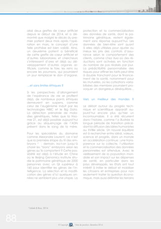 88 © Copyright Date de parution: décembre 2014
2
Usbek & Rica, 2014
alisé deux greffes de cœur artificiel
depuis le début de 2014, et a dé-
montré que malgré le décès du pre-
mier patient deux mois après l’opé-
ration en mars, le concept d’une
telle prothèse est bien validé. Ainsi,
un deuxième patient a bénéficié
de cette greffe de cœur artificiel et
d’autres laboratoires et chercheurs
s’intéressent d’ores et déjà au dé-
veloppement d’autres organes ar-
tificiels, comme le foie, les reins ou
encore les poumons, qui pourraient
un jour remplacer le don d’organe.
…et sans limites éthiques ?
Si les perspectives d’allongement
de l’espérance de vie se profilent
déjà, de nombreux points éthiques
demeurent en suspens, comme
celui de l’eugénisme induit par les
technologies NBIC et le Big Data.
La détection prénatale de mala-
dies génétiques, telles que la triso-
mie 21, est déjà possible aujourd’hui
grâce au séquençage de l’ADN
présent dans le sang de la mère.
Pour les spécialistes du domaine
comme Alexandre Laurent, ce n’est
que la première étape du tri des em-
bryons 2
: demain, ira-t-on jusqu’à
choisir les “bons” embryons selon les
gènes qu’ils comportent ? Cette pos-
sibilité est déjà à l’étude en Chine
où le Beijing Genomics Institute étu-
die le patrimoine génétique de 2200
personnes avec un QI supérieur à
160 pour identifier les gènes de l’in-
telligence. La sélection et la modifi-
cation des gènes d’ici quelques an-
nées ne semblent plus une utopie. La
protection et la commercialisation
des données de santé, dont le pa-
trimoine génétique, restent égale-
ment sans réponse aujourd’hui. Les
données de bien-être sont quant
à elles déjà utilisées pour ajuster au
mieux les prix des contrats d’assu-
rance selon le comportement des
clients, comme chez Axa où des ré-
ductions sont activées en fonction
du nombre de pas réalisés par jour.
La prédictibilité personnalisée des
risques pour affiner les tarifs peut être
à double tranchant pour le finance-
ment de la santé, notamment pour
les mutuelles, où les cotisations varia-
bilisées des membres pourraient pro-
voquer un dangereux déséquilibre...
Vers un meilleur des mondes ?
Le débat autour du progrès tech-
nique et scientifique apparaît au-
jourd’hui encore plus qu’hier un
incontournable. Il a été récurrent
dans l’histoire, comme l’a illustrée la
longue période de transition précé-
dant la diffusion des idées humanistes
au XVIIIe siècle. Un nouvel équilibre
est à rechercher entre idéal, valeurs,
science et progrès, dans un monde
en accélération continue : une trans-
parence sur la collecte, l’utilisation
et la commercialisation des données
personnelles est attendue. Avec le
vieillissement de la population mon-
diale et son impact sur les dépenses
de santé, en particulier dans les
pays développés, les Etats ont tout
intérêt à initier le débat et mobiliser
les citoyens et entreprises pour non
seulement traiter la question écono-
mique, mais aussi délimiter les terrains
 
