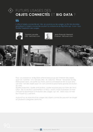 90 © Copyright Date de parution: décembre 2014
FUTURS USAGES DES
OBJETS CONNECTÉS ET BIG DATA ?
L’offre d’objets connectés est très en avance sur les usages. Le flot de données
grandissant d’objets connectés soutient la croissance du Big Data qui, à son tour,
facilite l’explosion des usages.
$C
Pour sa croissance, le Big Data attend beaucoup de l’internet des objets,
que l’on nomme – et c’est peu dire – le web 4.0. Prévoir l’évolution du Big
Data passe donc, en partie du moins, par la connaissance de ce que sera
cet inter- net des objets que l’on voit comme la prochaine grande révolution
du web.
Quelle projection, quelle anticipation, quelle esquisse peut-on faire de l’évo-
lution de ce secteur « prometteur » ? Nous avons choisi d’analyser ce mar-
ché par la dynamique d’évolution des usages, qui est, selon nous, le meil-
leur moyen d’y parvenir.
Aujourd’hui, le marché et les usages des objets connectés peuvent se ranger
en plusieurs catégories distinctes.
Yannick Lacoste,
CEO - beConect.com
Jean-François Vermont
Chaiman - beConect.com
 