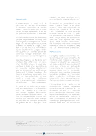 91© Copyright Date de parution: décembre 2014
Grand public
L’usage auprès du grand public se
propage en cercles concentriques
à partir de besoins initiaux simples
pour la maison connectée, le fitness
(et les fameux wearables) et les loi-
sirs, pensons notamment aux drones.
Au sein de la maison, le monitoring
(et plus largement la sécurité) ainsi
que la gestion intelligente de l’éclai-
rage sont les deux principaux points
d’entrée en terme d’usage. Atten-
tion ! On ne dira plus « domotique
» pour ces nouveaux usages – terme
renvoyant à un contrôle plutôt dé-
centré de l’usager – mais bien « mai-
son connectée » ou « intelligente ».
Les deux logiques de Big Data sont
d’ailleurs très différentes : on passe
d’un contrôle unique, le plus sou-
vent par le biais d’un spécialiste, à
un contrôle multiple directement
par les usagers et les systèmes de
traitement intelligent nodaux. On
touche ensuite aux besoins plus évo-
lués qui nécessitent des transfor-
mations parfois plus coûteuses
des objets traditionnels : chauffage,
climatisation, électroménagers.
La santé est un autre usage majeur
qui, en raison de sa forte réglemen-
tation, se développe d’abord par
des usages simples : tensiomètre,
pèse-personne, brosse à dents… Ce
qui ne l’empêche pas d’entrer, len-
tement mais sûrement, dans les hôpi-
taux et dans les pratiques médicales
en général. En 2012 déjà, plus d’un
médecin sur deux ayant un smart-
phone utilisait une application santé.*
Finalement, un ensemble d’usages
divers apparaît, allant de la locali-
sation d’objets, perdus ou volés, au
microscope connecté. À ce titre,
il est intéressant de noter toute la
richesse créative en cours qui, par-
fois et contre toute attente, amène
à un usage massif et quasi instan-
tané de l’objet à peine créé, alors
qu’ils était inconnu auparavant.
Par exemple, une valise connectée
vient tout juste de récolter 1,2 M$
via un financement participatif.
Professionnels
Il s’agit ici traditionnellement de l’in-
ternet industriel, ou du « machine to
machine », qui repose sur des pro-
cessus de production qui s’appuient
sur des composants communiquant
entre eux et avec les acteurs de
l’écosysteme de l’entreprise : four-
nisseurs, clients pour la personnali-
sation des commandes, ressources
humaines dédiées à l’exécution
de la production, logisticiens pour
l’évacuation de la production, etc.
Cet usage est en profonde mutation.
L’écosystème, jadis centré sur les
professionnels, devient désormais
multicentrique. Le client en est un
épicentre évident, par exemple
dans l’automobile, mais aussi diffé-
rentes communautés jadis indépen-
dantes le deviennent. Pensons à
une communauté d’utilisateurs de
voitures qui partageraient des infor-
mations entre eux, ou encore une
(82) http://www.euractiv.fr/sections/innovation-entreprises/la-commission-europeenne-met-la-protection-des-
donnees-en-haut-de
*http://vidalfrance.com/presse/premier-barometre-sur-les-medecins-utilisateurs-dun-smartphone/
 