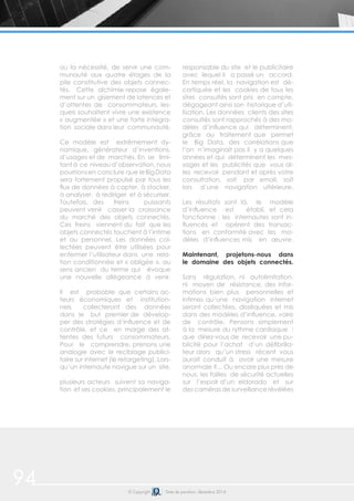 94 © Copyright Date de parution: décembre 2014
ou la nécessité, de servir une com-
munauté aux quatre étages de la
pile constitutive des objets connec-
tés. Cette alchimie repose égale-
ment sur un gisement de latences et
d’attentes de consommateurs, les-
quels souhaitent vivre une existence
« augmentée » et une forte intégra-
tion sociale dans leur communauté.
Ce modèle est extrêmement dy-
namique, générateur d’inventions,
d’usages et de marchés. En se limi-
tant à ce niveau d’observation, nous
pourrionsen conclure que leBigData
sera fortement propulsé par tous les
flux de données à capter, à stocker,
à analyser, à rediriger et à sécuriser.
Toutefois, des freins puissants
peuvent venir casser la croissance
du marché des objets connectés.
Ces freins viennent du fait que les
objets connectés touchent à l’intime
et au personnel. Les données col-
lectées peuvent être utilisées pour
enfermer l’utilisateur dans une rela-
tion conditionnée et « obligée », au
sens ancien du terme qui évoque
une nouvelle allégeance à venir.
Il est probable que certains ac-
teurs économiques et institution-
nels collecteront des données
dans le but premier de dévelop-
per des stratégies d’influence et de
contrôle, et ce en marge des at-
tentes des futurs consommateurs.
Pour le comprendre, prenons une
analogie avec le reciblage publici-
taire sur internet (le retargeting). Lors-
qu’un internaute navigue sur un site,
plusieurs acteurs suivent sa naviga-
tion et ses cookies, principalement le
responsable du site et le publicitaire
avec lequel il a passé un accord.
En temps réel, la navigation est dé-
cortiquée et les cookies de tous les
sites consultés sont pris en compte,
dégageant ainsi son historique d’uti-
lisation. Les données clients des sites
consultés sont rapprochés à des mo-
dèles d’influence qui déterminent,
grâce au traitement que permet
le Big Data, des corrélations que
l’on n’imaginait pas il y a quelques
années et qui déterminent les mes-
sages et les publicités que vous al-
lez recevoir pendant et après votre
consultation, soit par email, soit
lors d’une navigation ultérieure.
Les résultats sont là, le modèle
d’influence est établi, et cela
fonctionne : les internautes sont in-
fluencés et opèrent des transac-
tions en conformité avec les mo-
dèles d’influences mis en œuvre.
Maintenant, projetons-nous dans
le domaine des objets connectés.
Sans régulation, ni autolimitation,
ni moyen de résistance, des infor-
mations bien plus personnelles et
intimes qu’une navigation internet
seront collectées, disséquées et mis
dans des modèles d’influence, voire
de contrôle. Pensons simplement
à la mesure du rythme cardiaque :
que diriez-vous de recevoir une pu-
blicité pour l’achat d’un défibrilla-
teur alors qu’un stress récent vous
aurait conduit à avoir une mesure
anormale ?... Ou encore plus près de
nous, les failles de sécurité actuelles
sur l’espoir d’un eldorado et sur
des caméras de surveillance révélées
 
