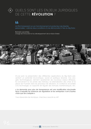 96 © Copyright Date de parution: décembre 2014
QUELS SONT LES ENJEUX JURIDIQUES
DE CETTE RÉVOLUTION ?
Un État transparent sur son fonctionnement et protecteur des libertés
personnelles : voilà les deux conditions d’une démocratie à l’ère du Big Data
Romain Lacombe,
Chargé de l’innovation et du développement de la mission Etalab
$D
D’une part, la présentation des différentes applications du Big Data pré-
sentent un potentiel économique, social et politique énorme. Ces pro-
grès technologiques viennent questionner de nouveaux enjeux éthiques.
Ils concernent la vie privée des individus, la rationalisation des choix et la
place de l’humain dans les processus de décisions, la confiance accordée
à la technologie, la capacité de réguler des formules mathématiques, etc.
« La demande pour plus de transparence est une modification structurelle
face à laquelle les instances de régulations et les entreprises n’ont d’autres
choix que de s’adapter »
Yves-Alexandre de Montjoye, chercheur associé au MIT
 