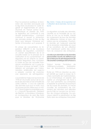 97© Copyright Date de parution: décembre 2014
Pour la puissance publique, la révo-
lution des données provoquée par
le Big Data bouleverse le cadre lé-
gislatif et réglementaire en place,
structuré en France autour la loi
Informatique et Libertés de 1978.
Le législateur est confronté à une
double problématique : comment
continuer à assurer la protection
des données privées à l’ère du Big
Data sans bloquer l’immense po-
tentiel d’innovation qu’il propose ?
En phase de concertation, le ré-
gulateur réfléchit à de nouveaux
modèles de régulation, constatant
un certain essoufflement de la loi
actuelle basée sur le principe de la
notification et du consentement. Le
régulateur est en attente du Gene-
ral Data Regulation Plan européen
à l’ordre du jour de l’actuelle man-
dature européenne qui a jusqu’en
2015 pour achever ce texte82
. Cette
réflexion est partagée par l’admi-
nistration américaine qui jusqu’ici
a adopté, comme de coutume,
une approche de self-regulation.
« Le problème majeur est que la loi de
1978 est structurée autour de la col-
lecte des données et de la finalité de
cette collecte : si vous ne collectez
des données que pour X motif, vous
ne pourrez pas les utiliser pour un mo-
tif Y, Y étant jugée incompatible avec
X. » François Bourdoncle, Président
de FB&Cie, co-fondateur d’Exalead,
et co-rapporteur du plan Big Data
pour le Ministère de l’Economie
Big Data : l’enjeu de la rgulation est
l’utilisation de la donnée, non sa col-
lecte
La régulation actuelle des données,
centrée sur la modalité de sa col-
lecte et non sur sa finalité, interdit
les croisements de jeux de données
de différentes natures et leurs utili-
sations par les entreprises. Pourtant,
la donnée est l’adjuvant essentiel
de la révolution industrielle en cours
et les conditions de son utilisation
font maintenant partie des condi-
tions de croissance des entreprises.
« Le discours alarmiste sur les données
personnelles nourrit une défiance qui
est un frein pour le développement de
l’économie numérique de la France »
Thibaut Munier, Fondateur de
1000mercis-numberly, Administra-
teur de Renaissance Numérique.
Écrite en 1978 en réaction au pro-
jet SAFARI qui visait à croiser les fi-
chiers nominatifs de l’administration,
la Loi Informatique et Libertés doit
opérer un changement de fond si
l’on veut permettre aux entreprises
d’exploiter le potentiel économique
de leur base de données. À l’heure
actuelle, les autorisations de croi-
sement des données sont délivrées
par la CNIL au cas par cas, en fonc-
tion de chaque entreprise. Ce pro-
cessus ralentit la pénétration du Big
Data dans les entreprises françaises.
(82) http://www.euractiv.fr/sections/innovation-entreprises/la-commission-europeenne-met-la-protection-des-
donnees-en-haut-de
 