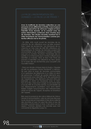 98 © Copyright Date de parution: décembre 2014
La fin de l'anonymisation des
données = la fin de la vie privée ?
Avec la multitude de données collectées sur une
personne et ses différentes activités, il sera toujours
possible aujourd'hui de retrouver l’origine et donc
l'identité d'une donnée, en la croisant avec les
autres informations contenues dans d'autres jeux
de données. Des études récentes montrent les li-
mites techniques de l'anonymisation comme pro-
tection efficace de la vie privée.
- En 2006, AOL avait ouvert les données de re-
cherche de ses utilisateurs pour qu’elles puissent
faire l’objet de recherches : les historiques de re-
cherche sur trois mois de 658 000 utilisateurs ont
été publiques. En théorie, les données avaient été
anonymisées et les utilisateurs n’étaient identifiés
que par un numéro. Pourtant, l’ensemble des re-
quêtes d’un internaute peut s’avérer suffisant pour
identifier un individu. Ainsi, le New York Times est
parvenu à identifier une utilisatrice du New Jersey
sur la base des ses recherches pour acquérir une
nouvelle maison.
- Dans son étude « Unique dans la foule », l’équipe
du MIT du professeur Sandy Pentland83
a démon-
tré que dans la base de données anonymisées
d’un opérateur de téléphone d’un million et demi
de personnes, il suffisait de quatre éléments spa-
tio-temporels pour identifier 95 % des participants
de l’expérience. Ces éléments peuvent être par
exemple un statut sur Facebook avec la men-
tion d’un lieu, mais aussi l’usage d’une borne libre
d’accès Wifi. En d’autres termes, la prévisibilité de
nos déplacements quotidiens nous rend identi-
fiables malgré l’anonymisation des métadonnées
(date et heure de l’appel, récepteur et émetteur
de l’appel).
Bien que la puissance de calcul déjoue les méca-
nismes d’anonymisation, cela ne veut pas dire que
toute vie privée est impossible à l'ère de la collecte
des données et que l'on peut lire dans un jeu de
données comme dans un livre. C'est donc sur cet
aspect, l’individu derrière une donnée que s’est
concentré le régulateur jusqu’ici.
 
