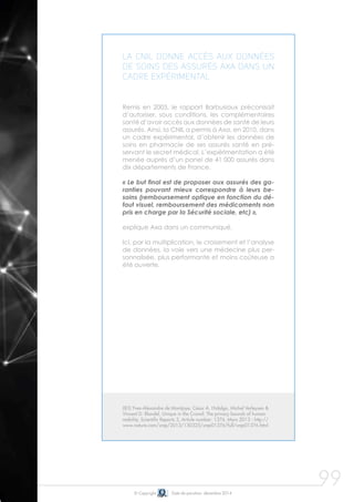 99
La CNIL donne accès aux données
de soins des assurés Axa dans un
cadre expérimental
Remis en 2003, le rapport Barbusiaux préconisait
d’autoriser, sous conditions, les complémentaires
santé d’avoir accès aux données de santé de leurs
assurés. Ainsi, la CNIL a permis à Axa, en 2010, dans
un cadre expérimental, d’obtenir les données de
soins en pharmacie de ses assurés santé en pré-
servant le secret médical. L’expérimentation a été
menée auprès d’un panel de 41 000 assurés dans
dix départements de France.
« Le but final est de proposer aux assurés des ga-
ranties pouvant mieux correspondre à leurs be-
soins (remboursement optique en fonction du dé-
faut visuel, remboursement des médicaments non
pris en charge par la Sécurité sociale, etc) »,
explique Axa dans un communiqué.
Ici, par la multiplication, le croisement et l’analyse
de données, la voie vers une médecine plus per-
sonnalisée, plus performante et moins coûteuse a
été ouverte.
© Copyright Date de parution: décembre 2014
(83) Yves-Alexandre de Montjoye, César A. Hidalgo, Michel Verleysen &
Vincent D. Blondel, Unique in the Crowd: The privacy bounds of human
mobility, Scientific Reports 3, Article number: 1376, Mars 2013 - http://
www.nature.com/srep/2013/130325/srep01376/full/srep01376.html
 
