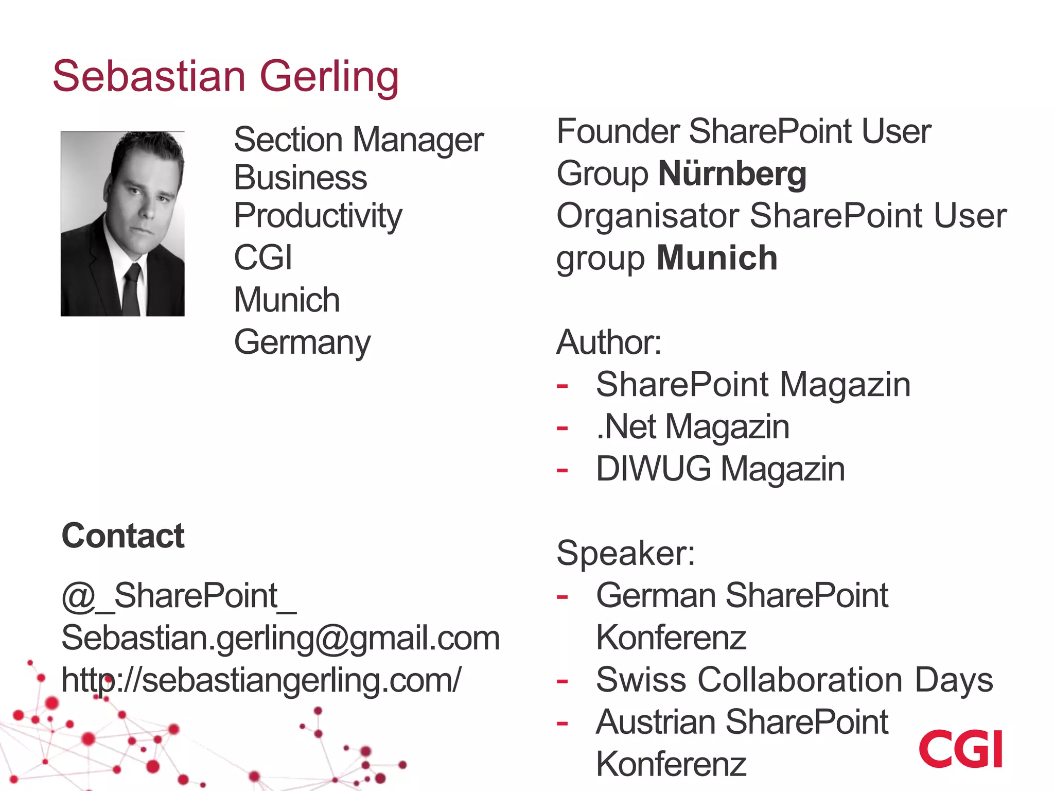 Sebastian Gerling
Founder SharePoint User
Group Nürnberg
Organisator SharePoint User
group Munich
Author:
- SharePoint Magazin
- .Net Magazin
- DIWUG Magazin
Speaker:
- German SharePoint
Konferenz
- Swiss Collaboration Days
- Austrian SharePoint
Konferenz
Section Manager
Business
Productivity
CGI
Munich
Germany
Contact
@_SharePoint_
Sebastian.gerling@gmail.com
http://sebastiangerling.com/
 