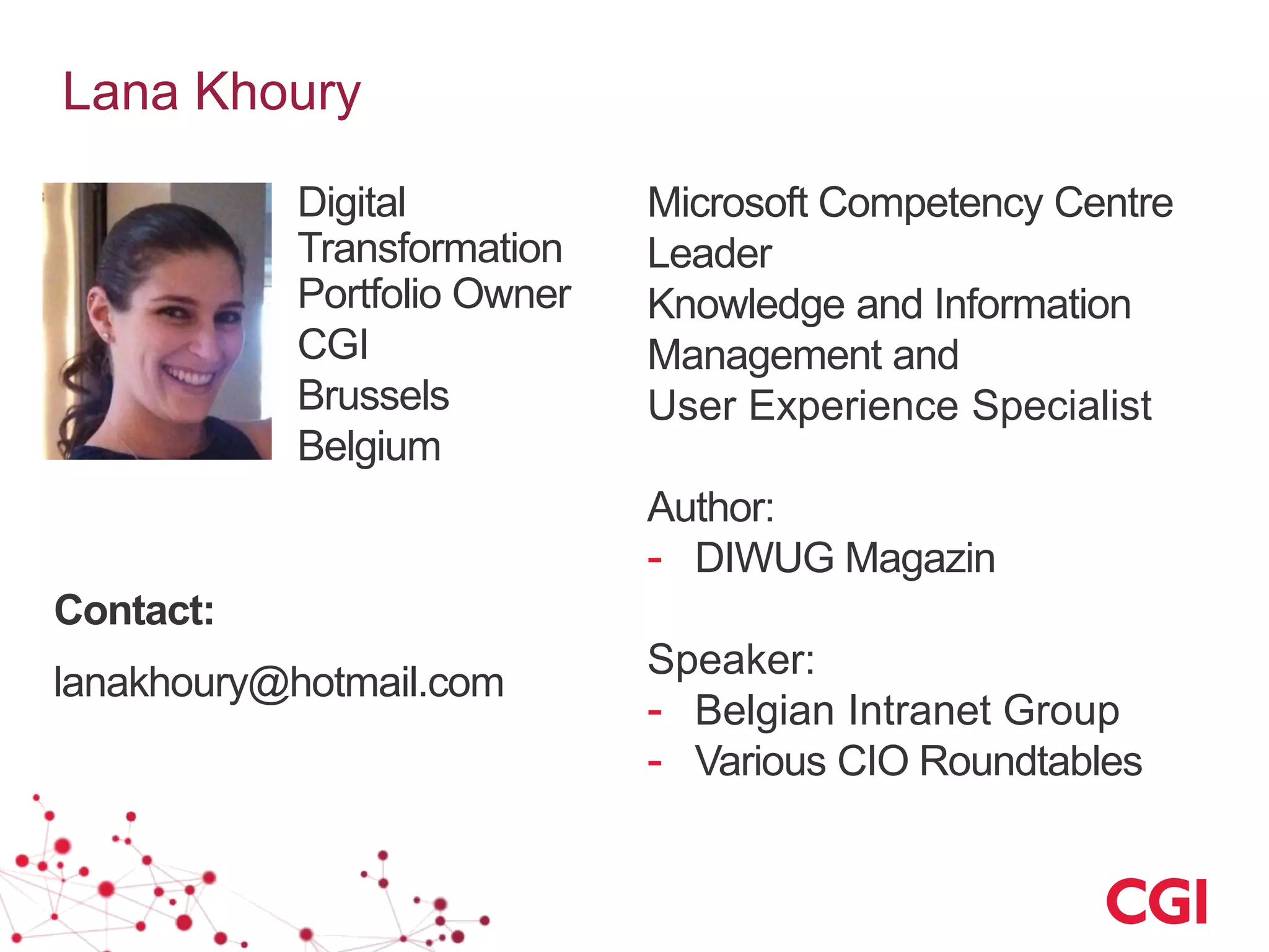 Lana Khoury
Microsoft Competency Centre
Leader
Knowledge and Information
Management and
User Experience Specialist
Author:
- DIWUG Magazin
Speaker:
- Belgian Intranet Group
- Various CIO Roundtables
Digital
Transformation
Portfolio Owner
CGI
Brussels
Belgium
Contact:
lanakhoury@hotmail.com
 