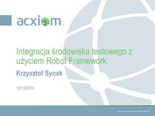 © 2014 Acxiom Corporation. All Rights Reserved.
Krzysztof Synak
Integracja środowiska testowego z
użyciem Robot Framework
16/12/2014
 