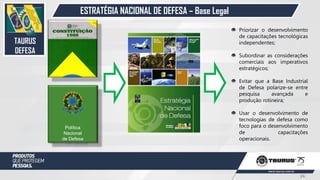 ESTRATÉGIA NACIONAL DE DEFESA – Base Legal
Política
Nacional
de Defesa
Priorizar o desenvolvimento
de capacitações tecnológicas
independentes;
Subordinar as considerações
comerciais aos imperativos
estratégicos;
Evitar que a Base Industrial
de Defesa polarize-se entre
pesquisa avançada e
produção rotineira;
Usar o desenvolvimento de
tecnologias de defesa como
foco para o desenvolvimento
de capacitações
operacionais.
TAURUS
DEFESA
24
 