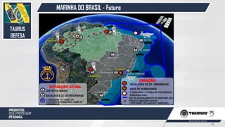 MARINHA DO BRASIL - Futuro
2ª ESQUADRA / 2ª FORÇA DE FUZILEIROS DA
ESQUADRA (N/NE)
BASE DE SUBMARINOS
SIST DE GERENCIAMENTO DA AMAZONIA AZUL
PROJETO AMAZÔNIA SEGURA
( CAPITANIAS / DELEGACIAS / AGÊNCIAS )
CRIAÇÃO
BATALHÕES DE OP. RIBEIRINHAS
DISTRITOS NAVAIS
1ª ESQUADRA / 1ª FORÇA DE
FUZILEIROS DA ESQUADRA / BASE DE
SUBMARINOS
BATALHÕES DE OP RIBEIRINHAS
SITUAÇÃO ATUAL
TAURUS
DEFESA
35
 