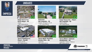 UNIDADES
Forjas Taurus S.A.
Porto Alegre – RS
Armas
1.300 Colaboradores
Taurus Holdings Inc.
Miami – Florida
Armas e M.I.M.
300 Colaboradores
Polimetal
São Leopoldo – RS
Forjaria, Usinagem e M.I.M.
1.100 Colaboradores
Forjas Taurus S.A. - Filial 5
São Leopoldo – RS
Armas Longas
200 Colaboradores
Taurus Blind. Nordeste
Simões Filho – BA
Capacetes
150 Colaboradores
Taurus Blind. / Helmets
Mandirituba – PR
Capacetes, Coletes e Plásticos
600 Colaboradores
EMPRESA
4
 