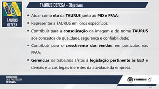 TAURUS DEFESA - Objetivos
TAURUS
DEFESA
Atuar como elo da TAURUS junto ao MD e FFAA;
Representar a TAURUS em foros específicos;
Contribuir para a consolidação da imagem e do nome TAURUS
aos conceitos de qualidade, segurança e confiabilidade;
Contribuir para o crescimento das vendas, em particular, nas
FFAA;
Gerenciar os trabalhos afetos à legislação pertinente às EED e
demais marcos legais inerentes da atividade da empresa.
43
 