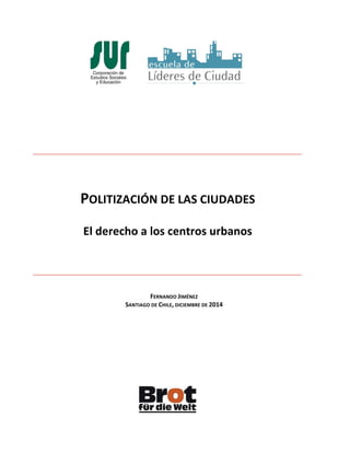 POLITIZACIÓN	
  DE	
  LAS	
  CIUDADES	
  
	
  
El	
  derecho	
  a	
  los	
  centros	
  urbanos	
  
FERNANDO	
  JIMÉNEZ	
  
SANTIAGO	
  DE	
  CHILE,	
  DICIEMBRE	
  DE	
  2014	
  
	
  
	
  
	
  
	
  
	
  
	
  
	
  
	
  
	
  
	
  
	
  
	
  
	
  
	
  
	
  
	
  
	
  
	
  
	
  
	
  
	
  
	
  
	
  
	
  
 