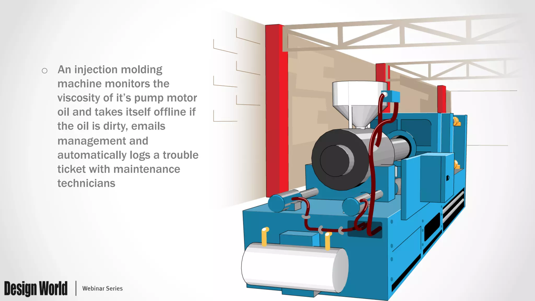 o  An injection molding
machine monitors the
viscosity of it’s pump motor
oil and takes itself offline if
the oil is dirty, emails
management and
automatically logs a trouble
ticket with maintenance
technicians
 