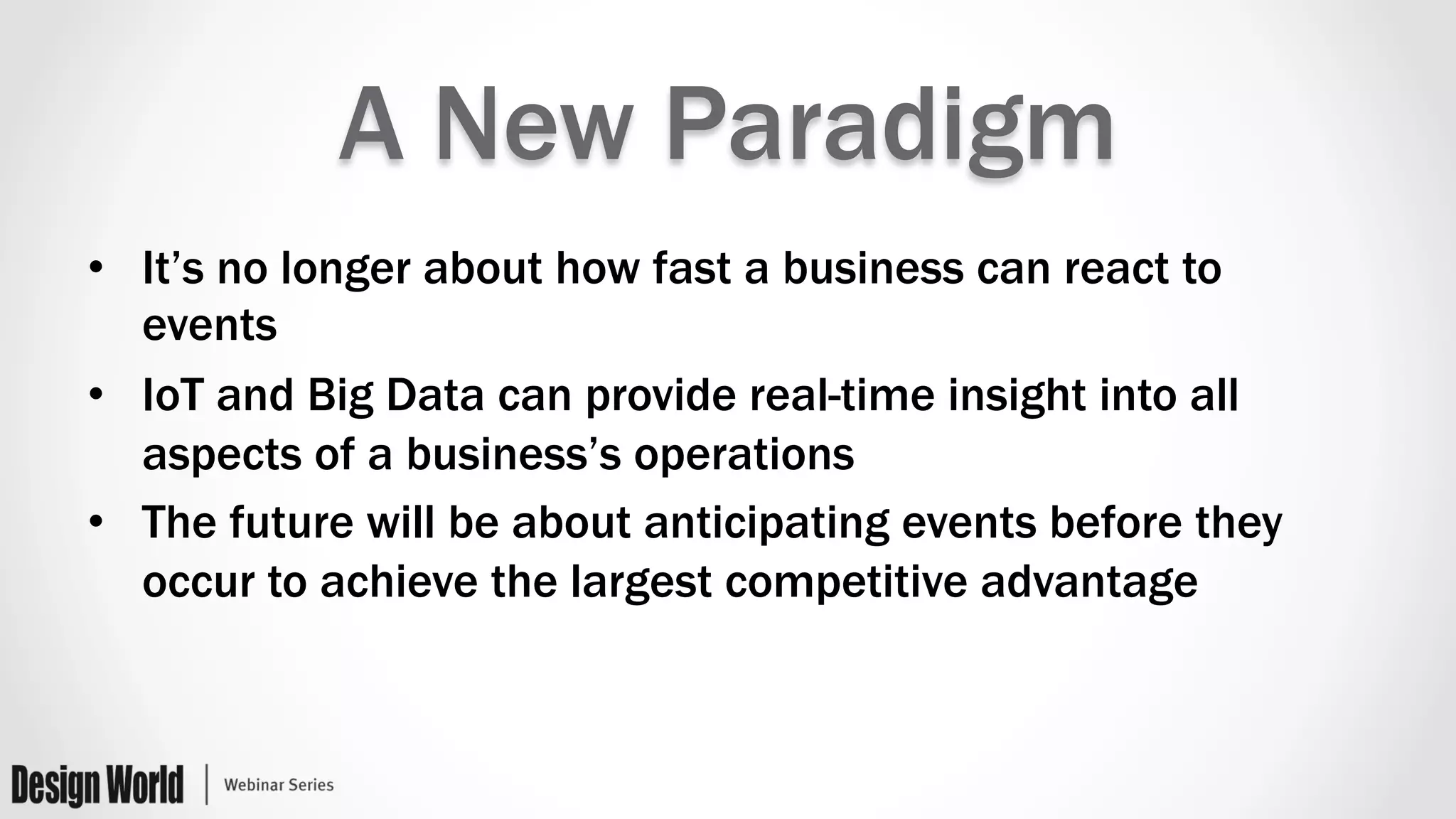 A New Paradigm
•  It’s no longer about how fast a business can react to
events
•  IoT and Big Data can provide real-time insight into all
aspects of a business’s operations
•  The future will be about anticipating events before they
occur to achieve the largest competitive advantage
 