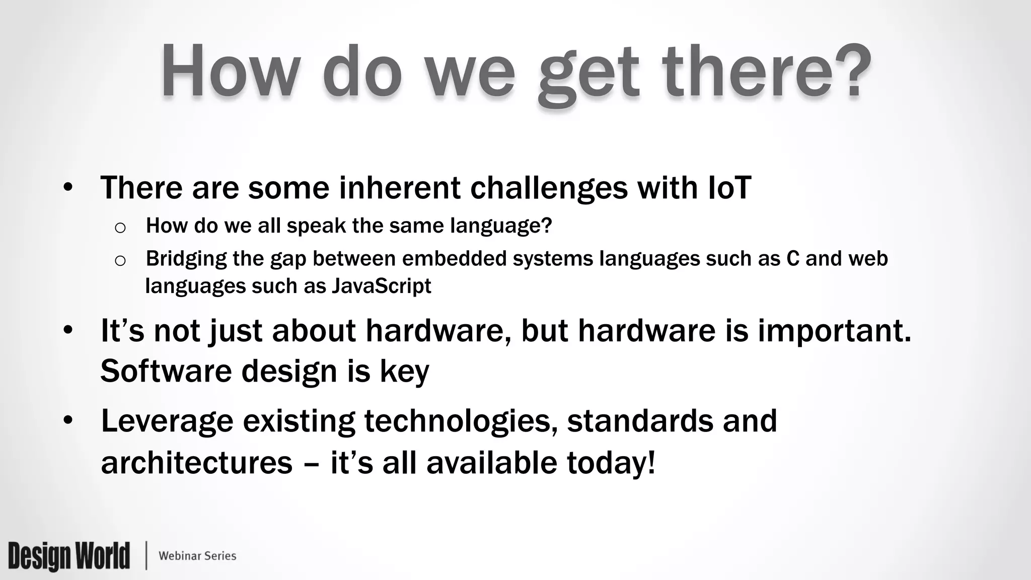 How do we get there?
•  There are some inherent challenges with IoT
o  How do we all speak the same language?
o  Bridging the gap between embedded systems languages such as C and web
languages such as JavaScript
•  It’s not just about hardware, but hardware is important.
Software design is key
•  Leverage existing technologies, standards and
architectures – it’s all available today!
 