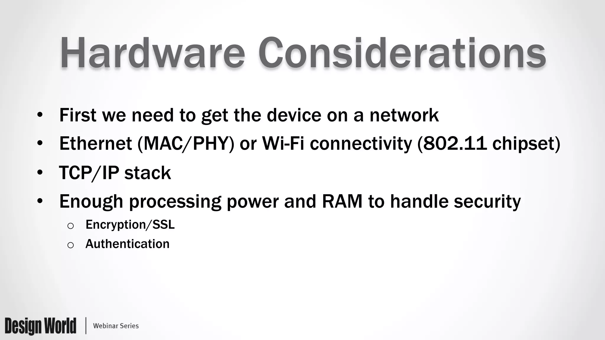 Hardware Considerations
•  First we need to get the device on a network
•  Ethernet (MAC/PHY) or Wi-Fi connectivity (802.11 chipset)
•  TCP/IP stack
•  Enough processing power and RAM to handle security
o  Encryption/SSL
o  Authentication
 