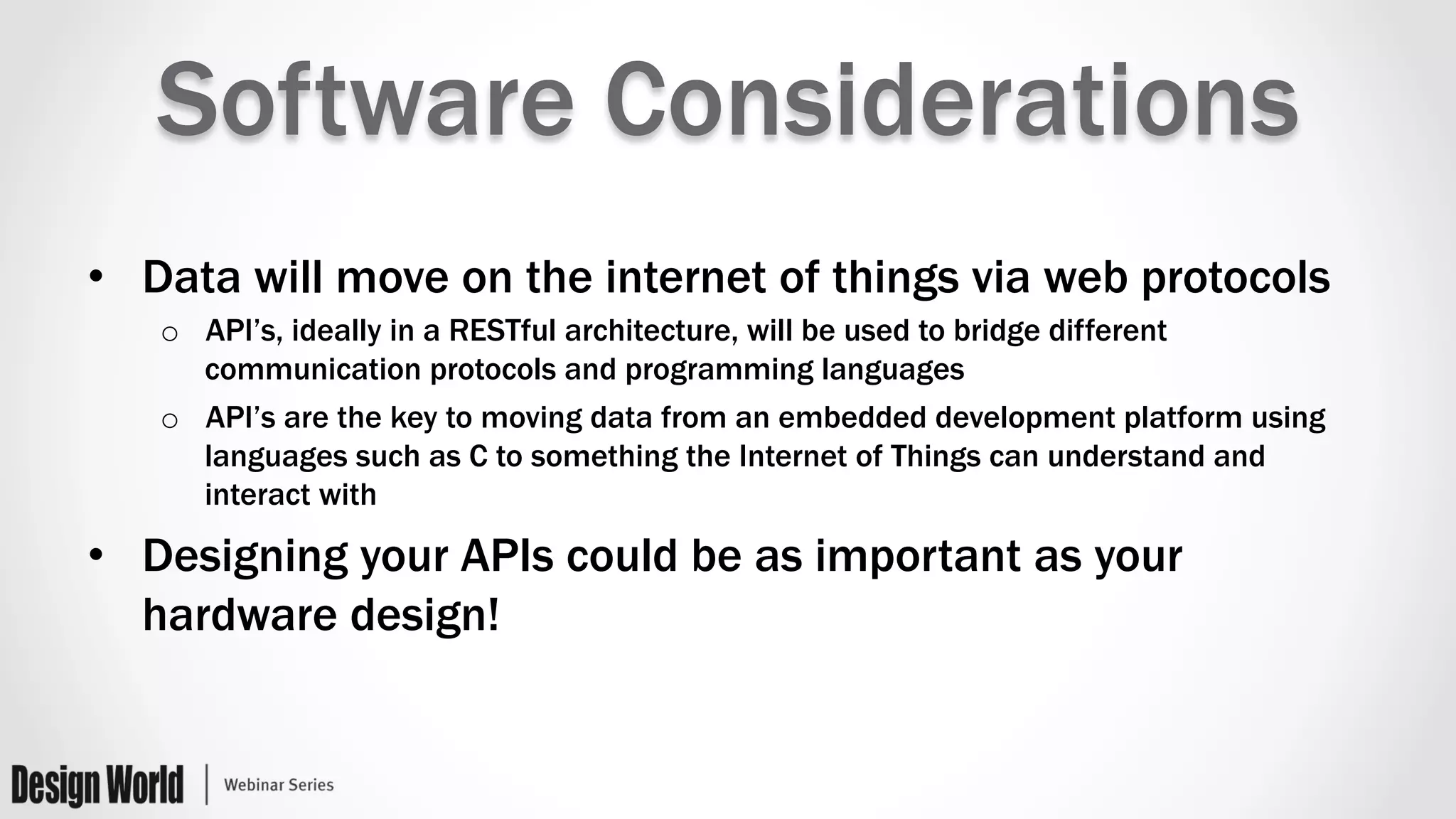 Software Considerations
•  Data will move on the internet of things via web protocols
o  API’s, ideally in a RESTful architecture, will be used to bridge different
communication protocols and programming languages
o  API’s are the key to moving data from an embedded development platform using
languages such as C to something the Internet of Things can understand and
interact with
•  Designing your APIs could be as important as your
hardware design!
 
