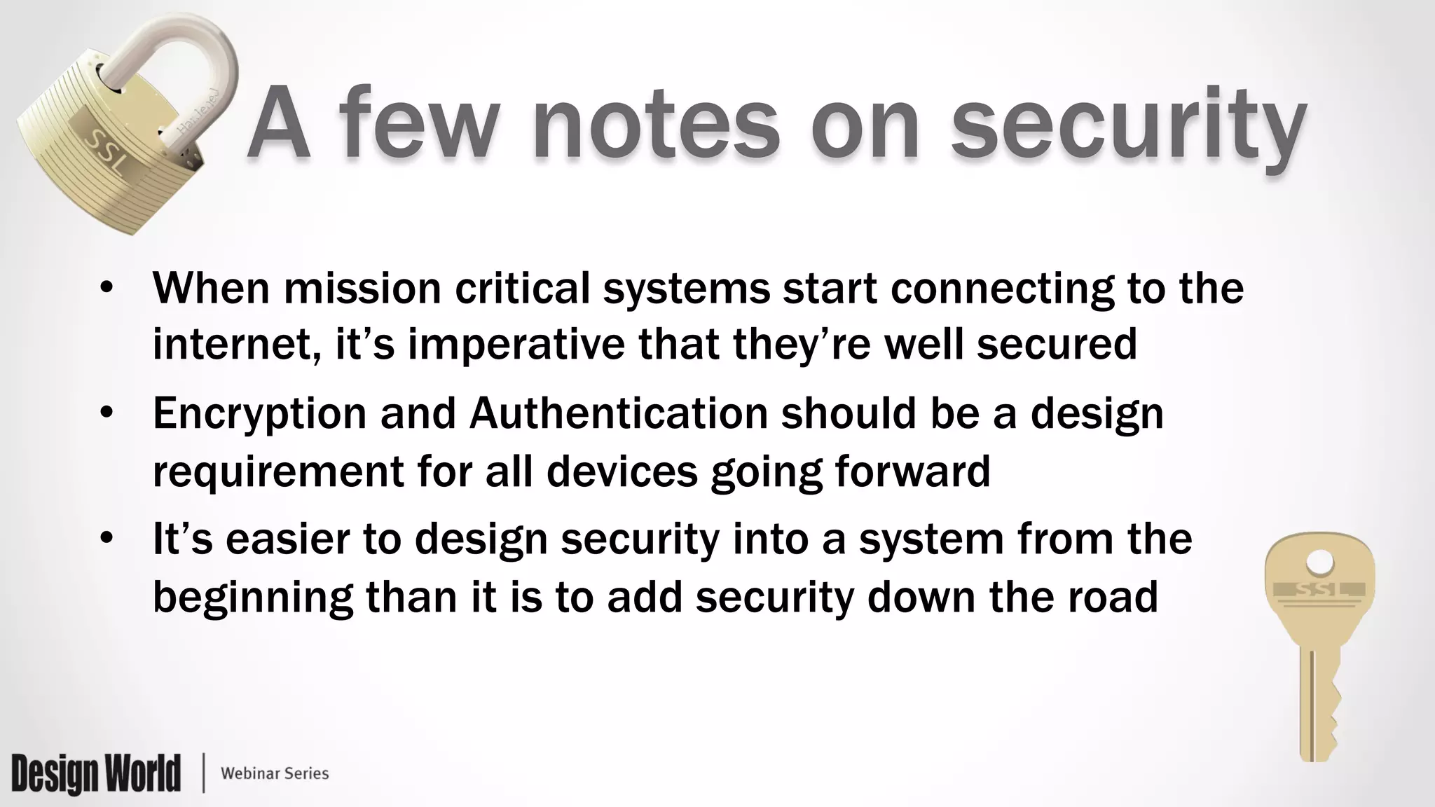 A few notes on security
•  When mission critical systems start connecting to the
internet, it’s imperative that they’re well secured
•  Encryption and Authentication should be a design
requirement for all devices going forward
•  It’s easier to design security into a system from the
beginning than it is to add security down the road
 