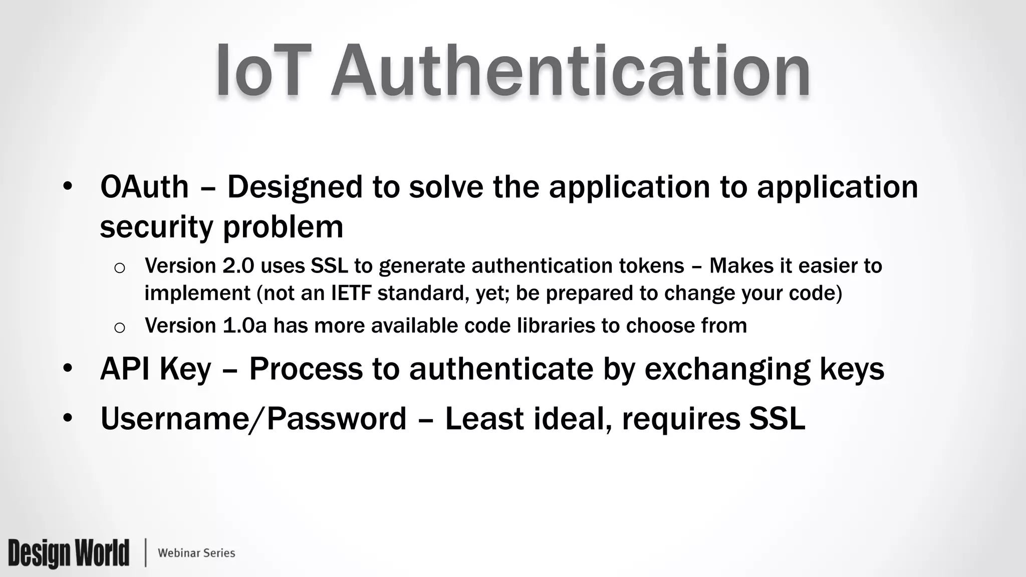 IoT Authentication
•  OAuth – Designed to solve the application to application
security problem
o  Version 2.0 uses SSL to generate authentication tokens – Makes it easier to
implement (not an IETF standard, yet; be prepared to change your code)
o  Version 1.0a has more available code libraries to choose from
•  API Key – Process to authenticate by exchanging keys
•  Username/Password – Least ideal, requires SSL
 