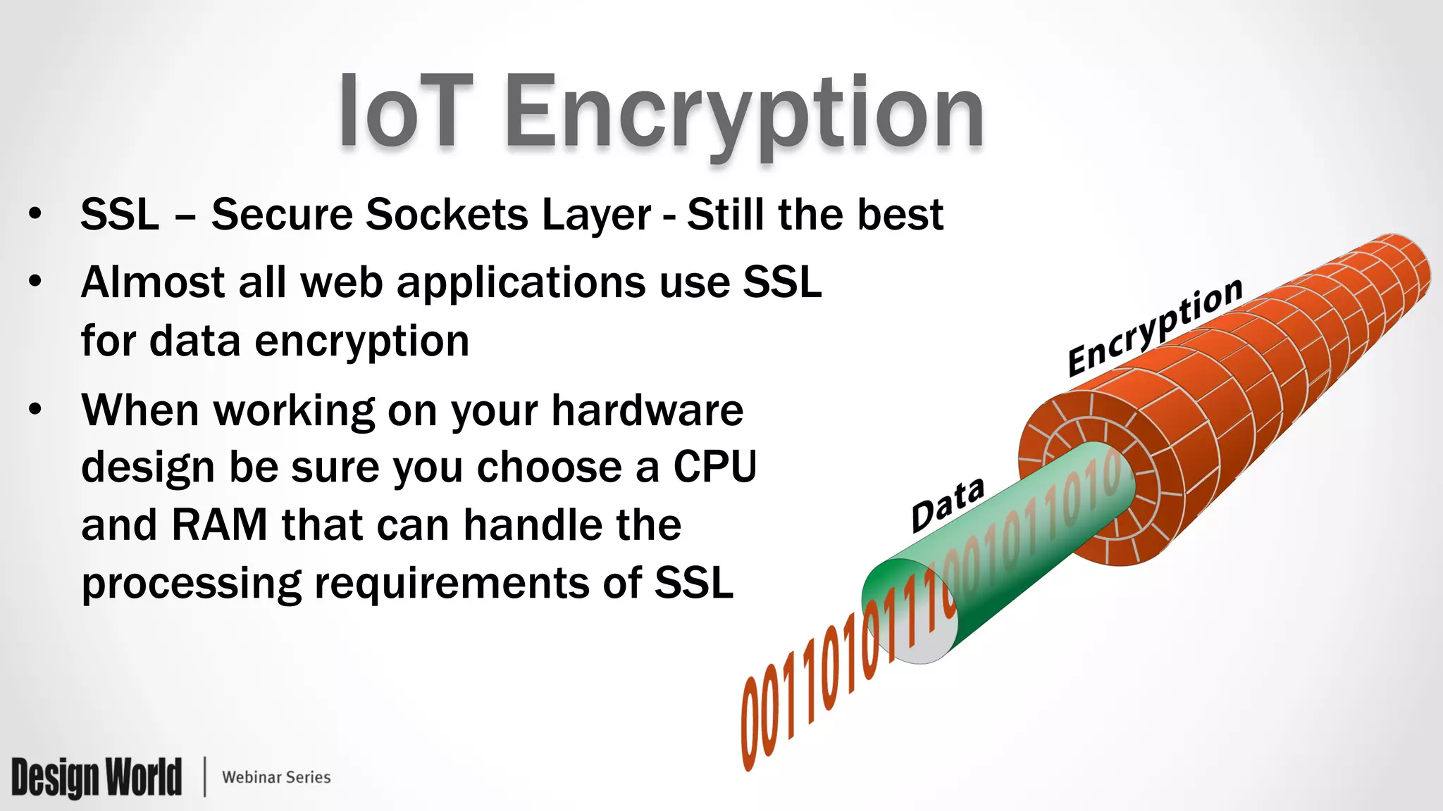 IoT Encryption
•  SSL – Secure Sockets Layer - Still the best
•  Almost all web applications use SSL
for data encryption
•  When working on your hardware
design be sure you choose a CPU
and RAM that can handle the
processing requirements of SSL
 