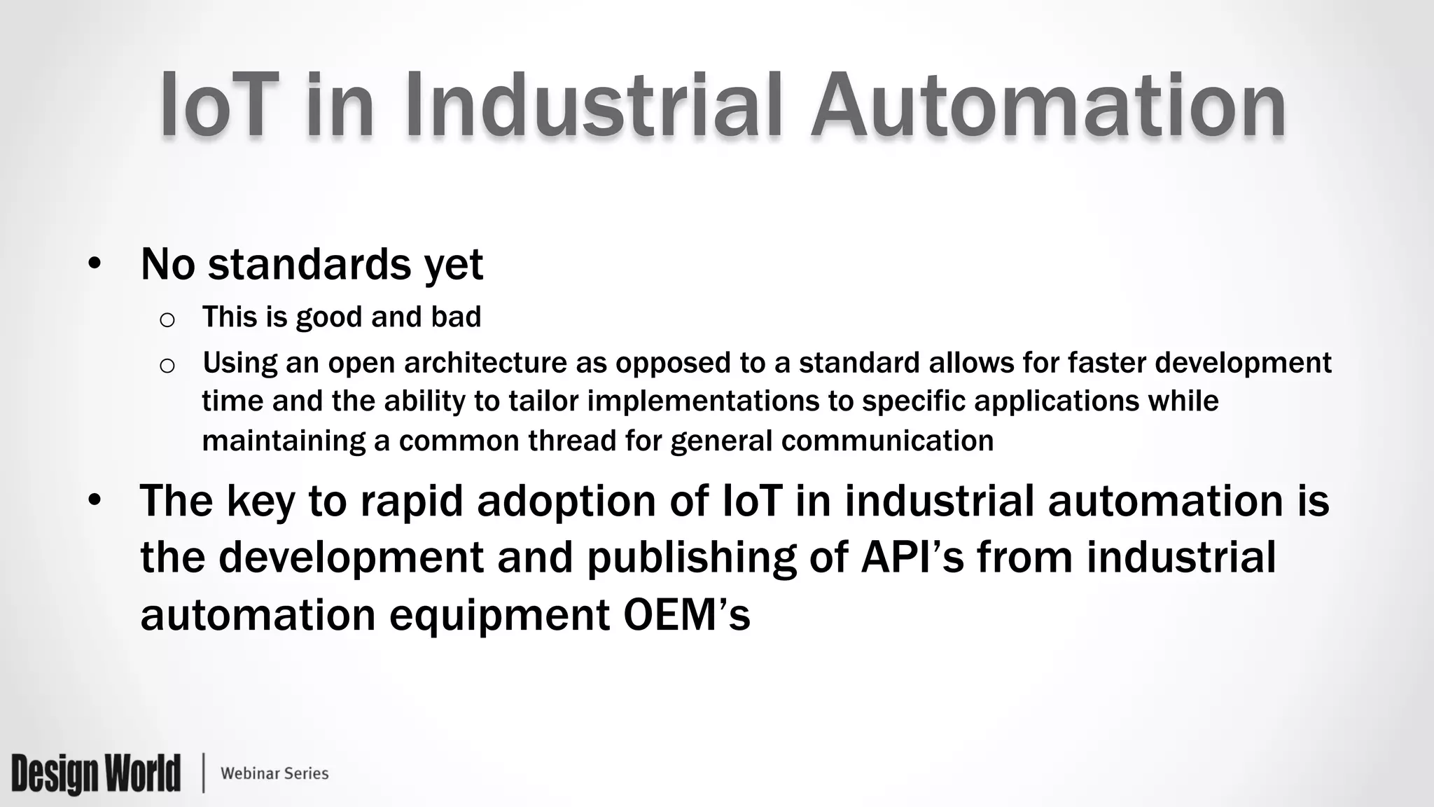 IoT in Industrial Automation
•  No standards yet
o  This is good and bad
o  Using an open architecture as opposed to a standard allows for faster development
time and the ability to tailor implementations to specific applications while
maintaining a common thread for general communication
•  The key to rapid adoption of IoT in industrial automation is
the development and publishing of API’s from industrial
automation equipment OEM’s
 