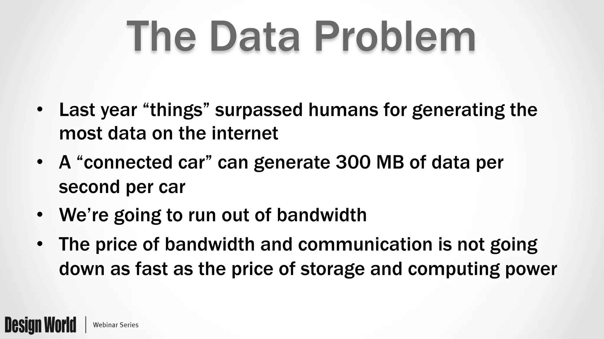 The Data Problem
•  Last year “things” surpassed humans for generating the
most data on the internet
•  A “connected car” can generate 300 MB of data per
second per car
•  We’re going to run out of bandwidth
•  The price of bandwidth and communication is not going
down as fast as the price of storage and computing power
 