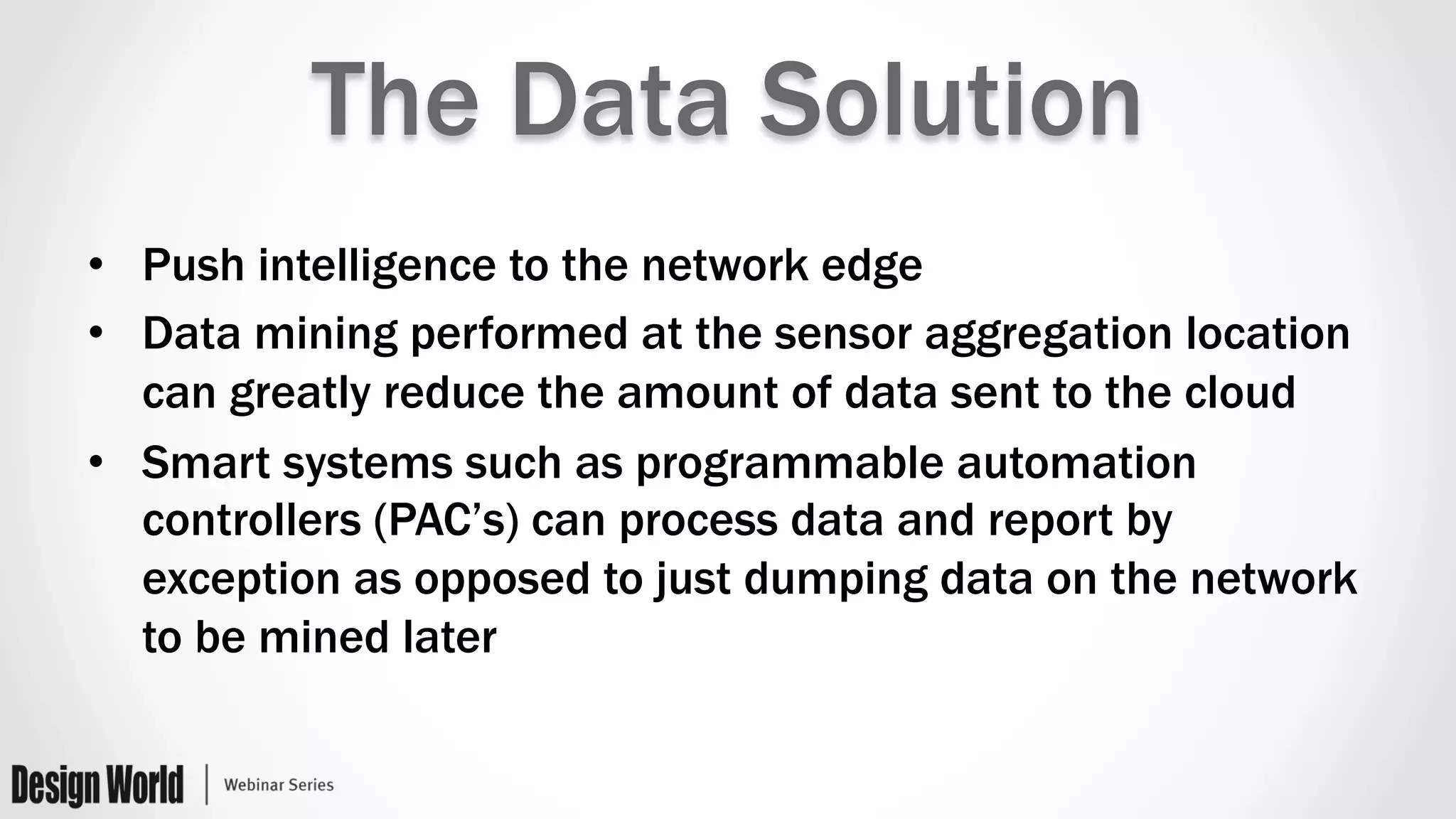 The Data Solution
•  Push intelligence to the network edge
•  Data mining performed at the sensor aggregation location
can greatly reduce the amount of data sent to the cloud
•  Smart systems such as programmable automation
controllers (PAC’s) can process data and report by
exception as opposed to just dumping data on the network
to be mined later
 