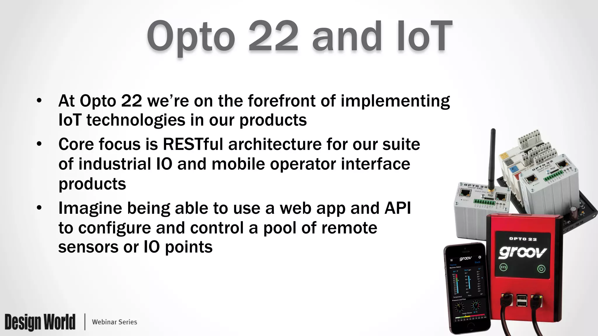 Opto 22 and IoT
•  At Opto 22 we’re on the forefront of implementing
IoT technologies in our products
•  Core focus is RESTful architecture for our suite
of industrial IO and mobile operator interface
products
•  Imagine being able to use a web app and API
to configure and control a pool of remote
sensors or IO points
 