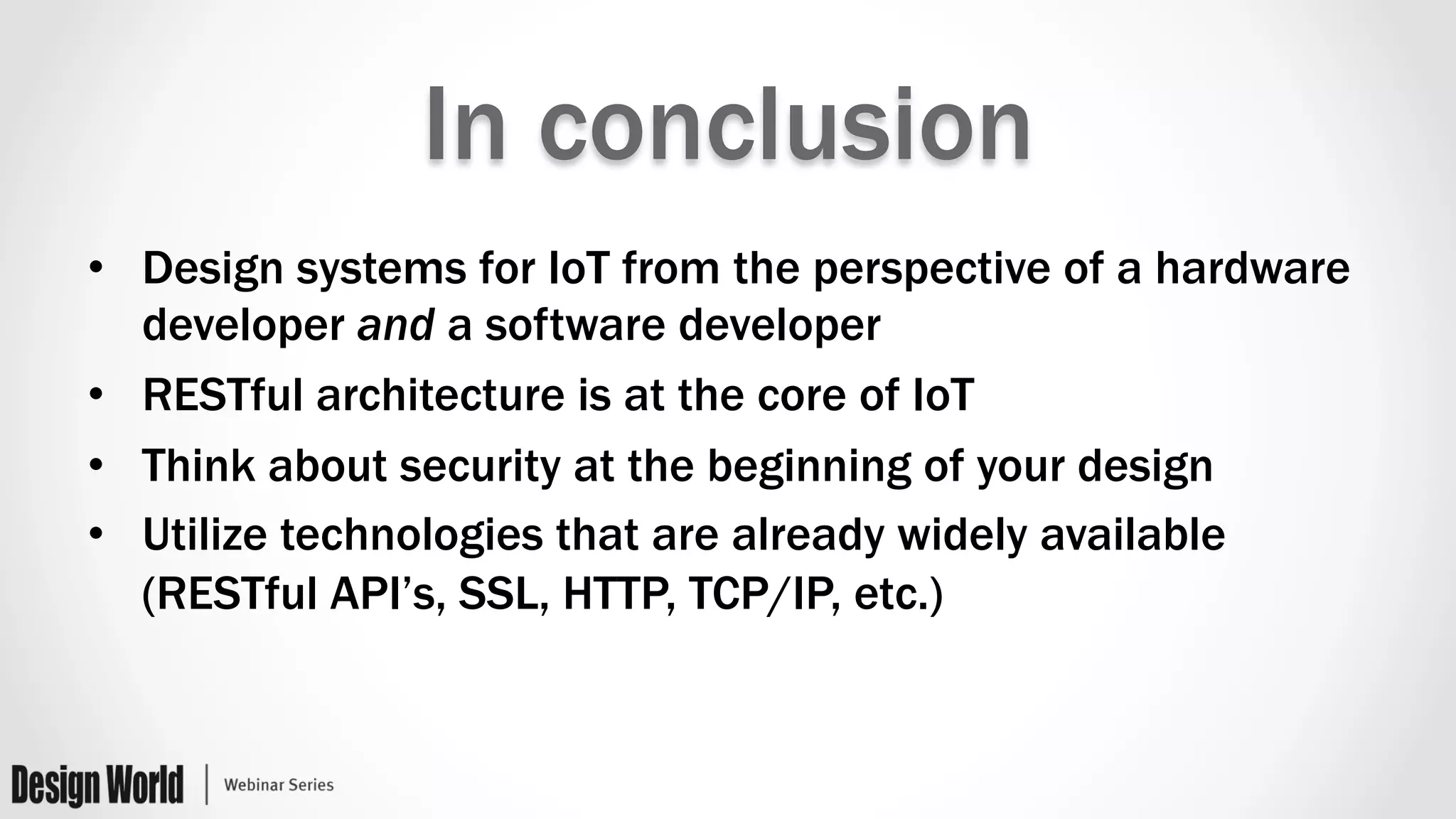 In conclusion
•  Design systems for IoT from the perspective of a hardware
developer and a software developer
•  RESTful architecture is at the core of IoT
•  Think about security at the beginning of your design
•  Utilize technologies that are already widely available
(RESTful API’s, SSL, HTTP, TCP/IP, etc.)
 