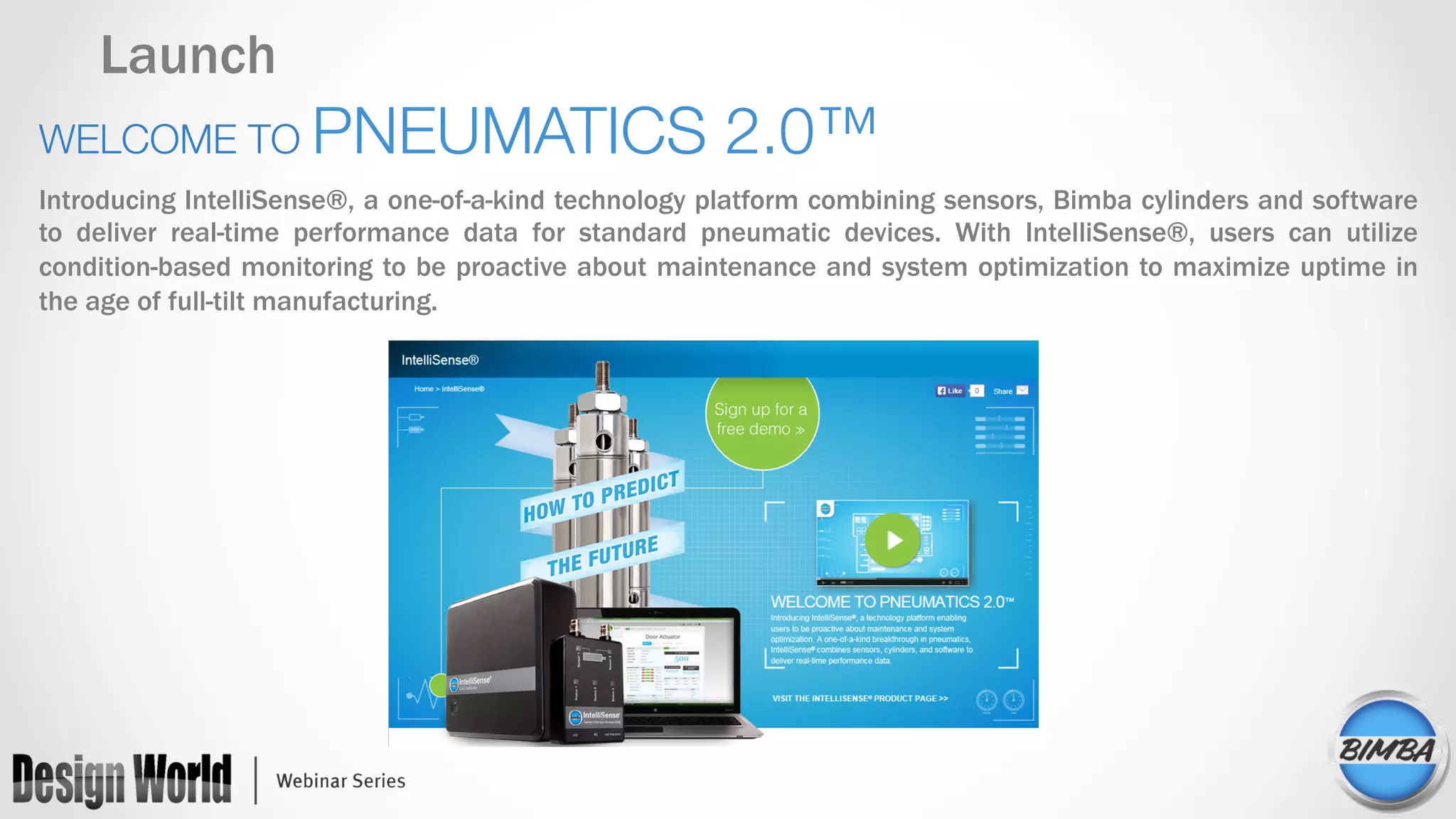 Launch
WELCOME TO PNEUMATICS 2.0™
Introducing IntelliSense®, a one-of-a-kind technology platform combining sensors, Bimba cylinders and software
to deliver real-time performance data for standard pneumatic devices. With IntelliSense®, users can utilize
condition-based monitoring to be proactive about maintenance and system optimization to maximize uptime in
the age of full-tilt manufacturing.
 