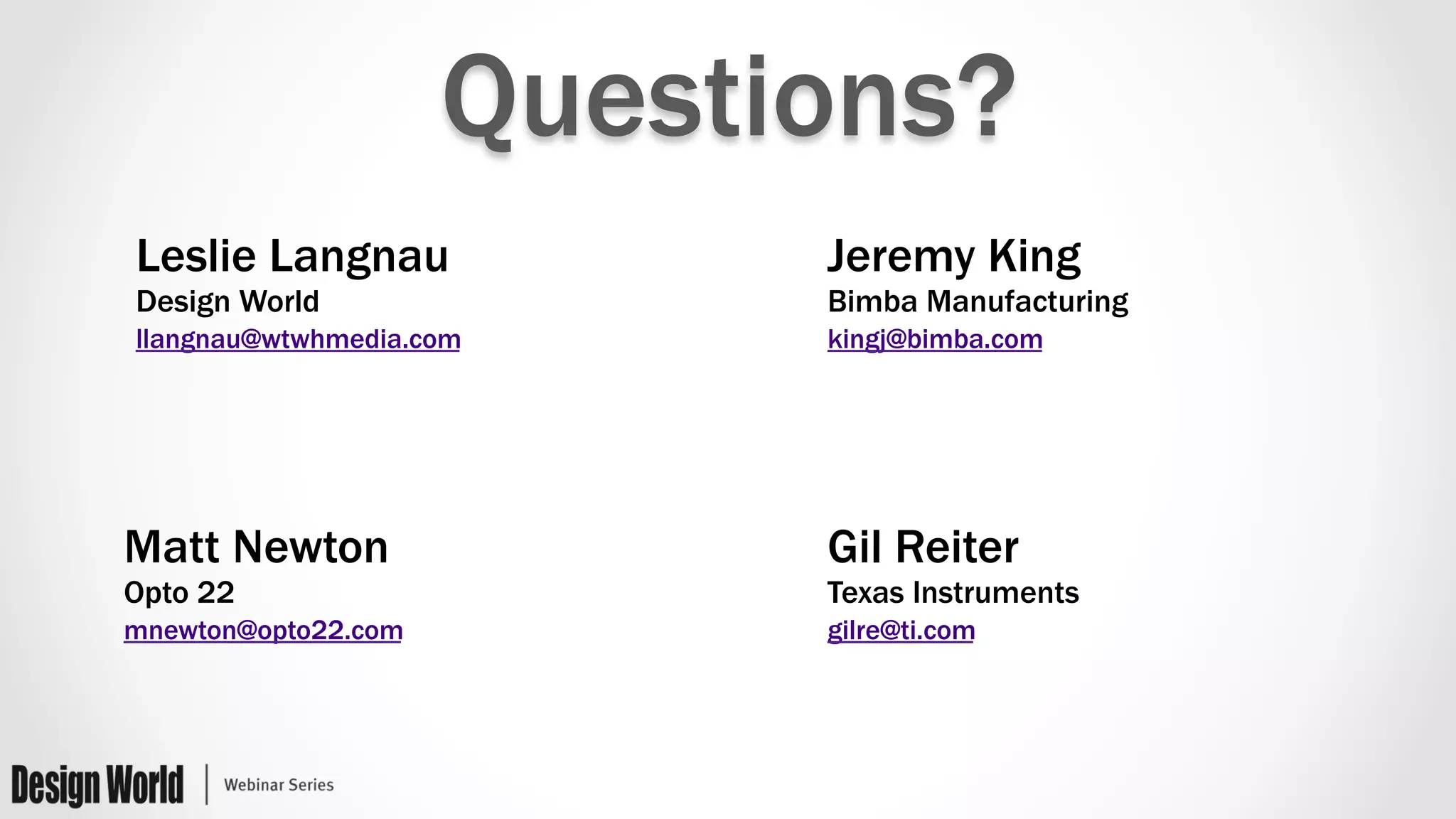 Questions?
Leslie Langnau
Design World
llangnau@wtwhmedia.com
Gil Reiter
Texas Instruments
gilre@ti.com
Jeremy King
Bimba Manufacturing
kingj@bimba.com
Matt Newton
Opto 22
mnewton@opto22.com
 
