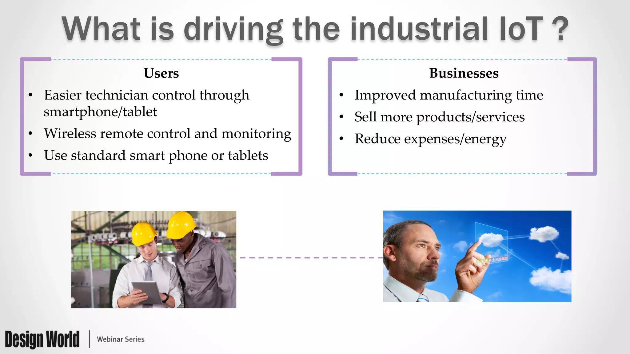 What is driving the industrial IoT ?
Users	
•  Easier  technician  control  through  
smartphone/tablet	
•  Wireless  remote  control  and  monitoring	
•  Use  standard  smart  phone  or  tablets	
Businesses	
•  Improved  manufacturing  time	
•  Sell  more  products/services	
•  Reduce  expenses/energy	
 